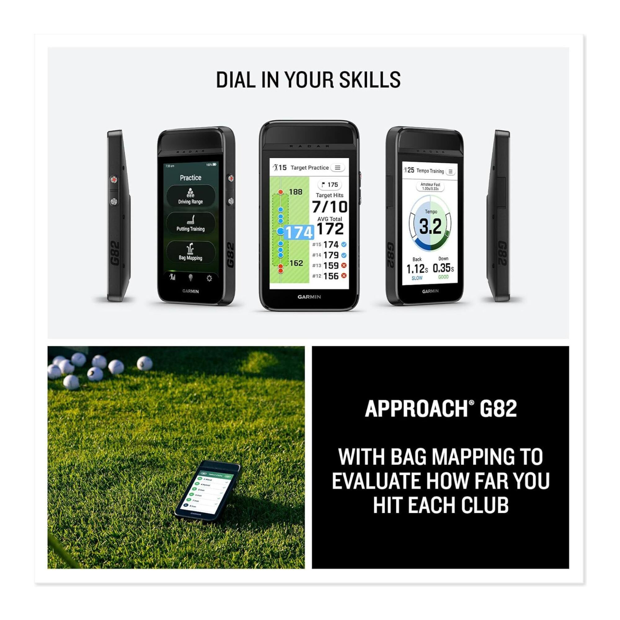 DIAL IN YOUR SKILLS

G82 - Practice
Driving Range
Putting Training
Bag Mapping

115 Target Hits
7/10
AVG Total 172
174
179
162
159
156

25 Tempo Training
Tempo 3.2
Back 1.12
Down 0.35s

APPROACH® G82
WITH BAG MAPPING TO EVALUATE HOW FAR YOU HIT EACH CLUB
