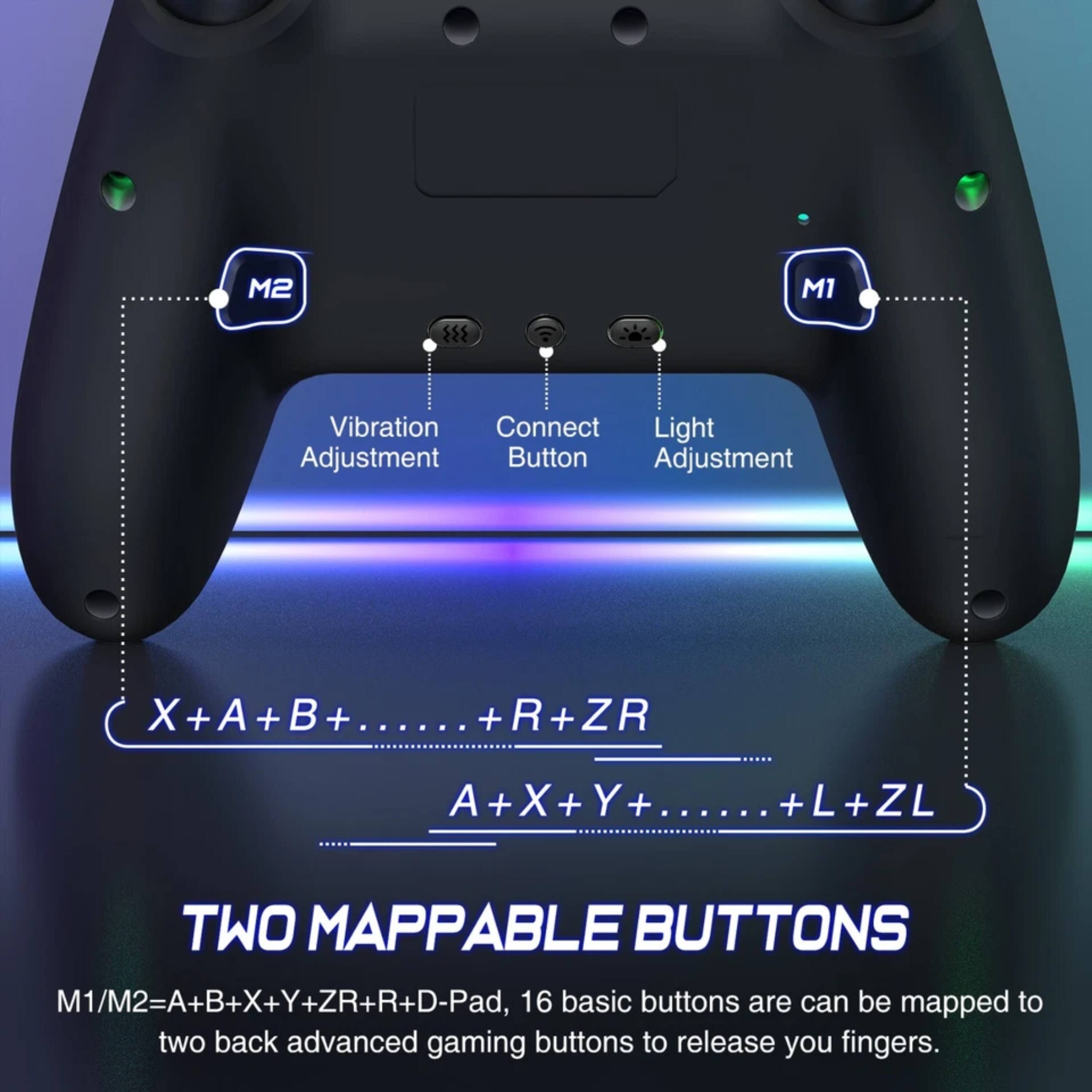 M2 M1 Vibration Connect Light Adjustment Button Adjustment X X+A+B+...... + ...... + +R+ZR + A+X+Y+...... + X + + ...... +L+ZL + TWO MAPPABLE BUTTONS M1/M2=A+B+X+Y+ZR+R+D-Pad, 16 basic buttons are can be mapped to two back advanced gaming buttons to release your fingers.