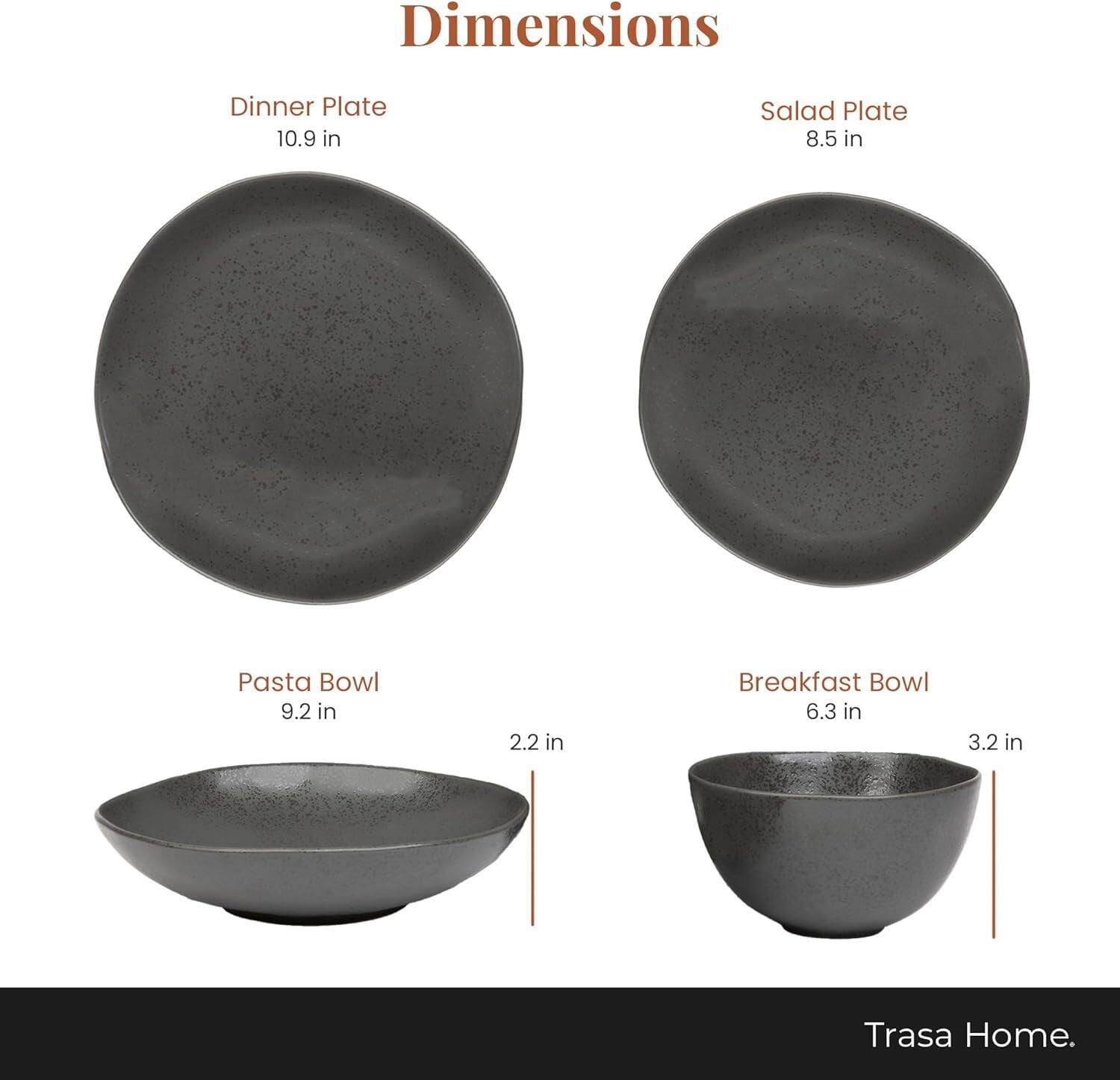Dimensions  
Dinner Plate 10.9 in  
Salad Plate 8.5 in  
Pasta Bowl 9.2 in 2.2 in  
Breakfast Bowl 6.3 in 3.2 in  
Trasa Home.