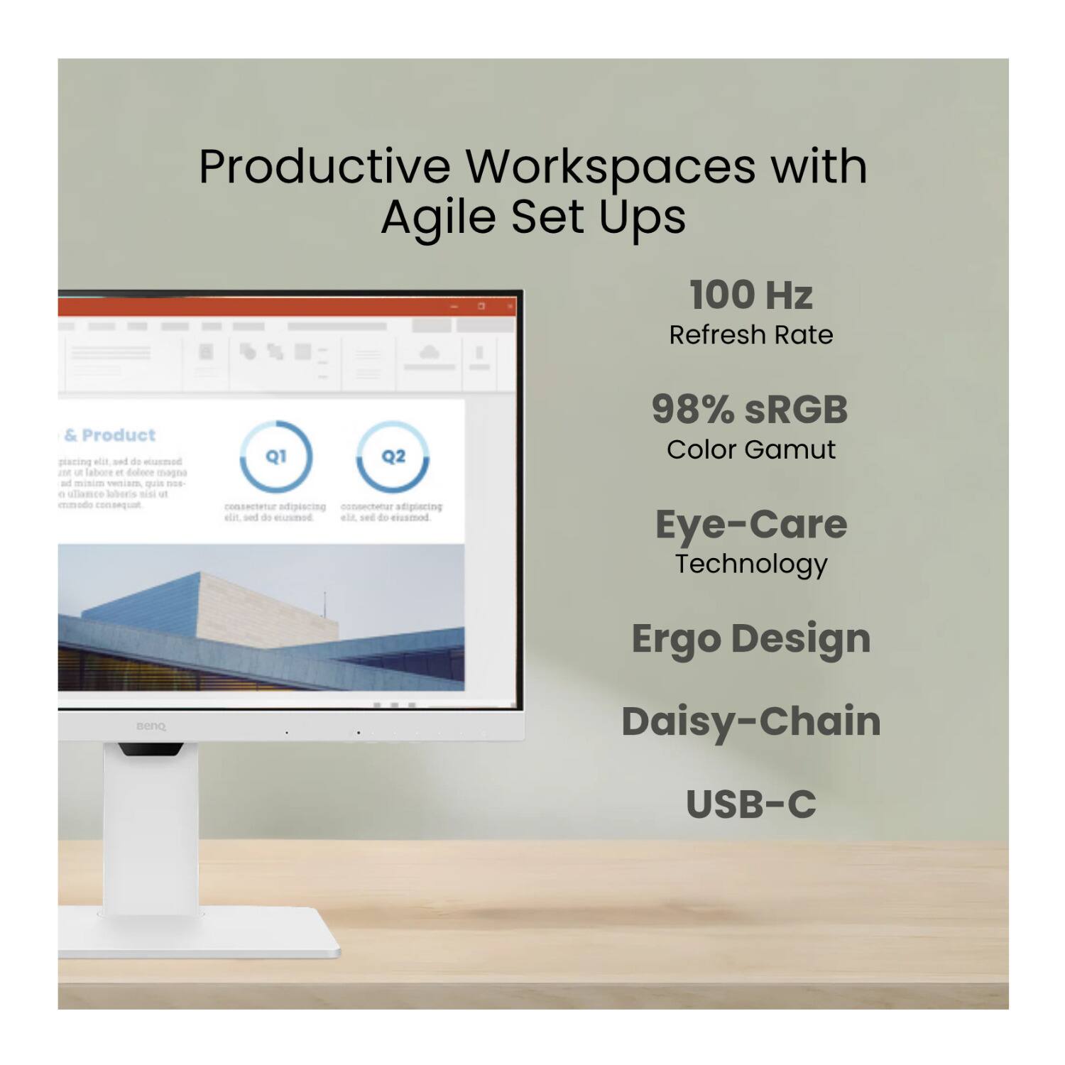Productive Workspaces with Agile Set Ups

100 Hz Refresh Rate

98% sRGB Color Gamut

Eye-Care Technology

Ergo Design

Daisy-Chain

USB-C
