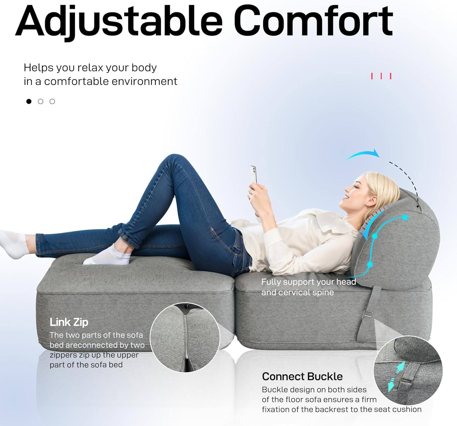 Adjustable Comfort

Helps you relax your body in a comfortable environment

Fully support your head and cervical spine

Link Zip

The two parts of the sofa bed are connected by two zippers. Zip up the upper part of the sofa bed

Connect Buckle

Buckle design on both sides of the floor sofa ensures a firm fixation of the backrest to the seat cushion