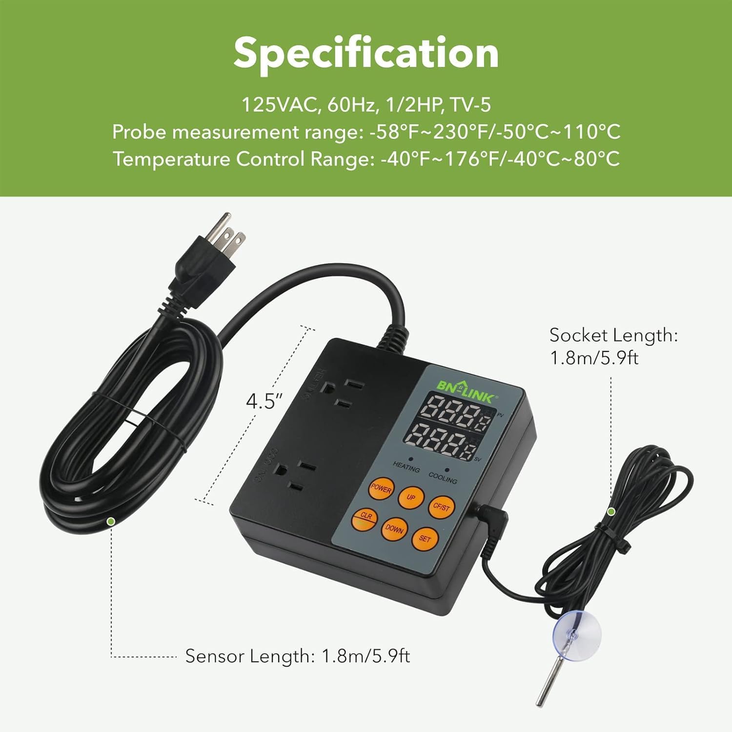 Specification  
125VAC, 60Hz, 1/2HP, TV-5  
Probe measurement range: -58°F~230°F/-50°C~110°C  
Temperature Control Range: -40°F~176°F/-40°C~80°C  
Socket Length: 1.8m/5.9ft  
Sensor Length: 1.8m/5.9ft  

BN-LINK  
4.5"