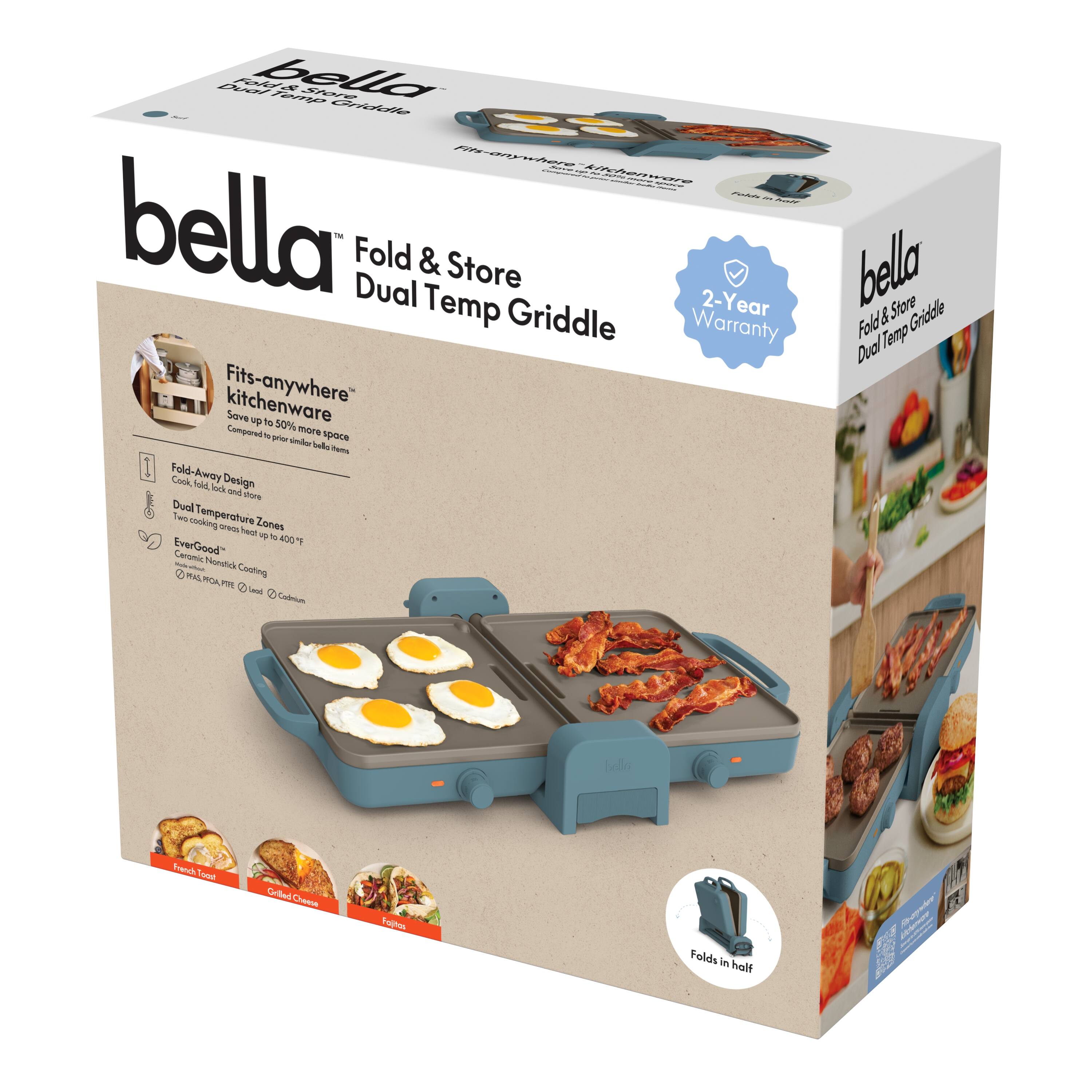 bella Fold & Store Dual Temp Griddle

- Fits-anywhere kitchenware
- Save up to 50% more space compared to prior bella items
- Fold-Away Design
- Dual Temperature Zones
- Two cooking surfaces heat up to 400°F
- EverGood Ceramic Nonstick
- Ceramic Nonstick Cooling
- Folds in half
- 2-Year Warranty
- Made in China

- French Toast
- Grilled Chicken
- Fajitas

- Fold & Store Griddle
- Dual Temp Griddle