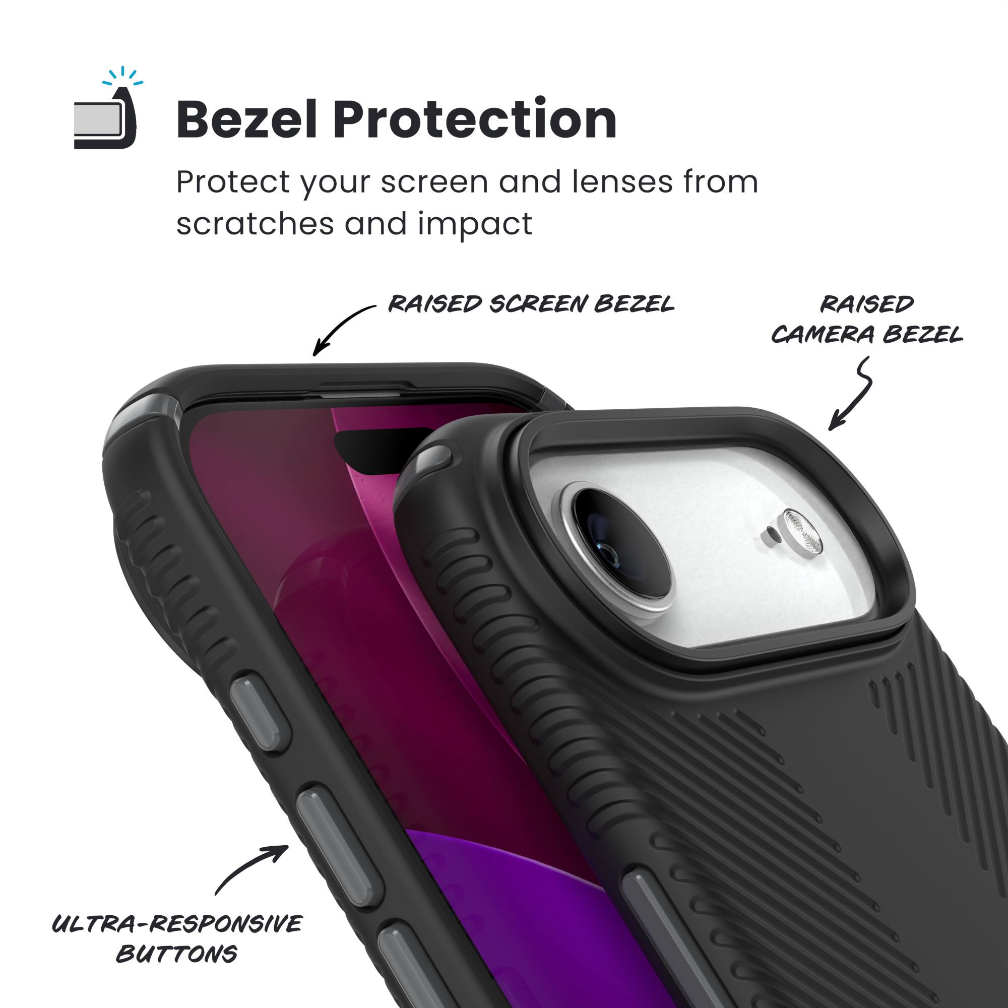Bezel Protection  
Protect your screen and lenses from scratches and impact  

- RAISED SCREEN BEZEL  
- RAISED CAMERA BEZEL  
- ULTRA-RESPONSIVE BUTTONS