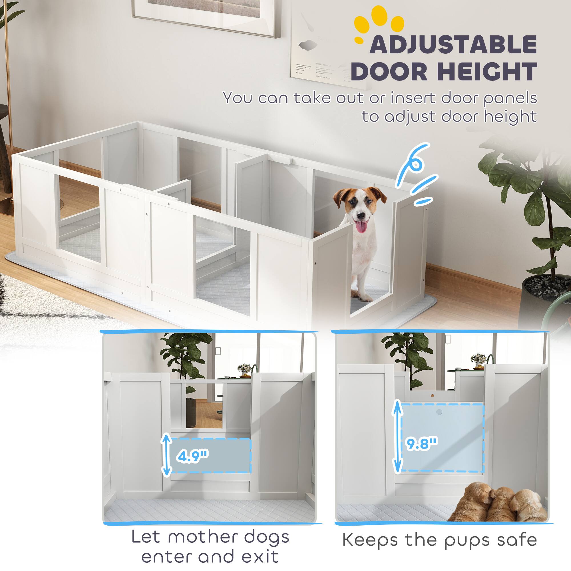 ADJUSTABLE DOOR HEIGHT  
You can take out or insert door panels to adjust door height  

4.9"  
Let mother dogs enter and exit  

9.8"  
Keeps the pups safe
