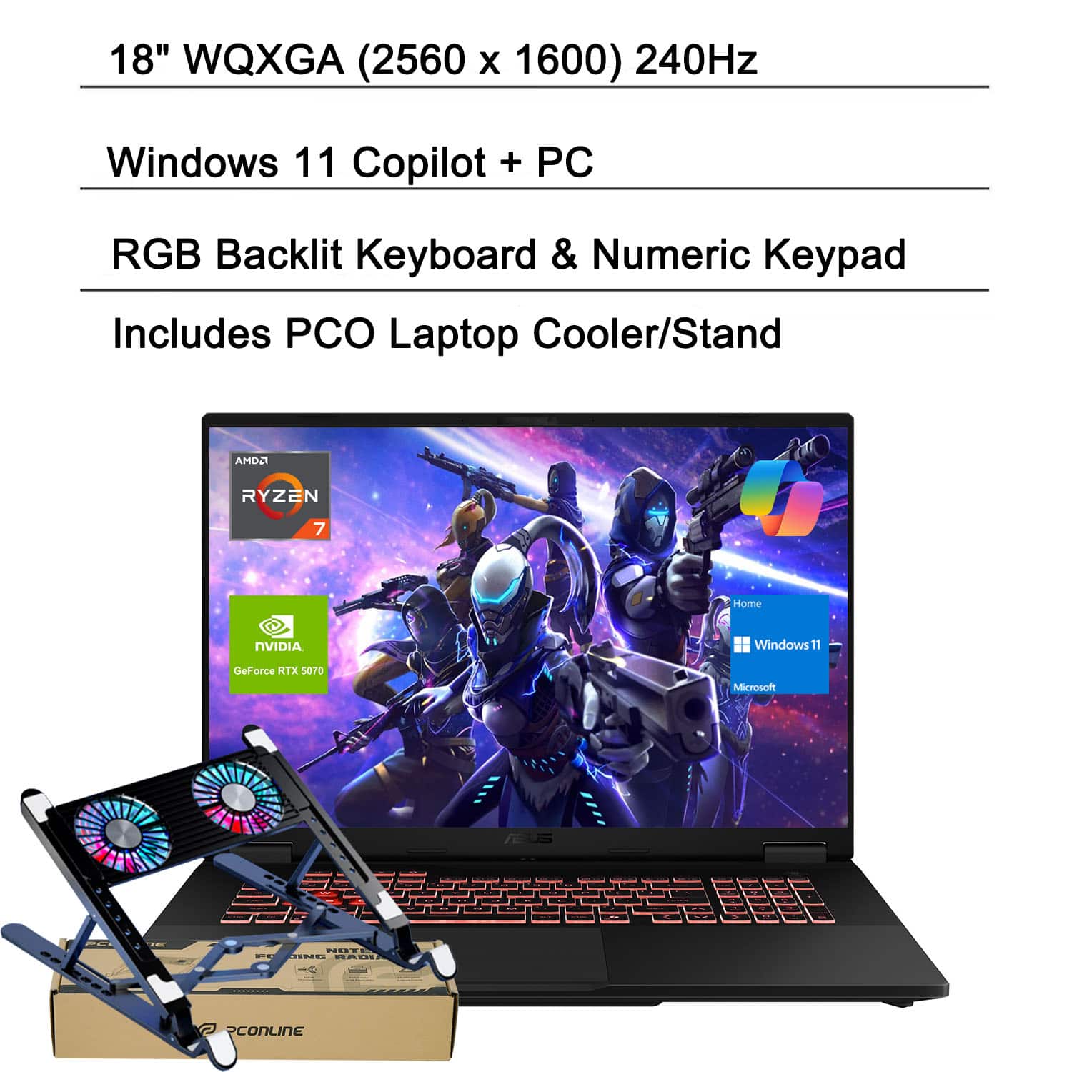 18" WQXGA (2560 x 1600) 240Hz  
Windows 11 Copilot + PC  
RGB Backlit Keyboard & Numeric Keypad  
Includes PCO Laptop Cooler/Stand  

AMD Ryzen 7  
NVIDIA GeForce RTX 5070