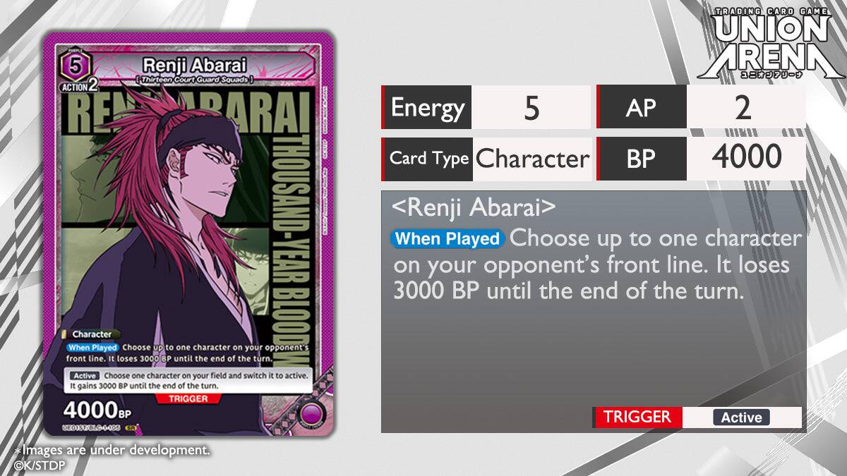 PHRPLE 5  
Renji Abarai (Thirteen Court Guard Squads)  
ACTION 2  
REBARAI | THOUSAND-YEAR BLOOD  

Character  
When Played: Choose up to one character on your opponent's front line. It loses 3000 BP until the end of the turn.  
Active: Choose one character on your field and switch it to active. It gains 3000 BP until the end of the turn.  

TRIGGER 4000BF  
E01S/BLO-4482  
TRADING CARD GAME UNION ARENA  

Energy 5  
AP 2  
Card Type: Character  
BP 4000  

<Renji Abarai>  
When Played: Choose up to one character on your opponent's front line. It loses 3000 BP until the end of the turn.  

TRIGGER Active  
Images are under development.  
©K/STDP