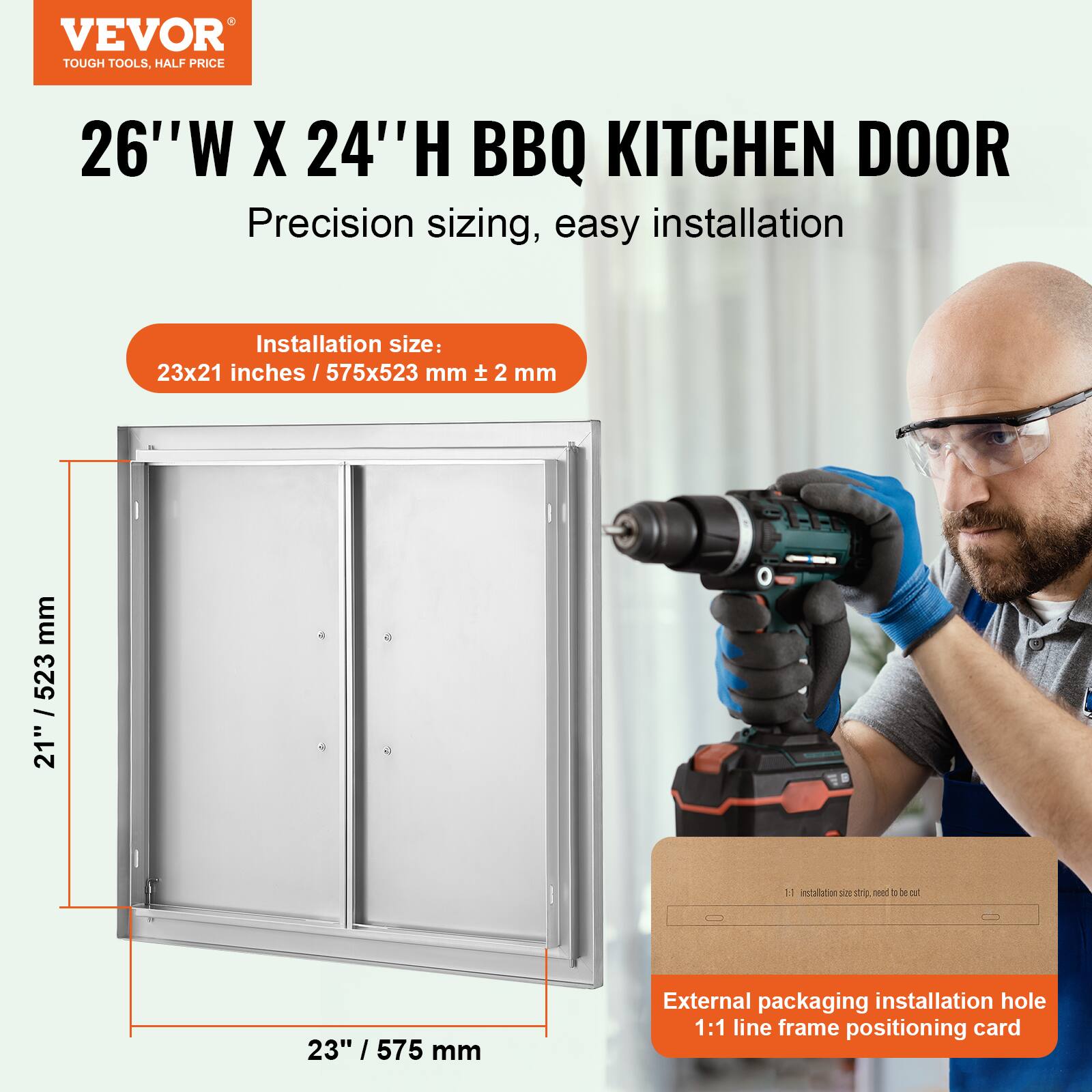 VEVOR TOUGH TOOLS, HALF PRICE

26"W X 24"H BBQ KITCHEN DOOR

Precision sizing, easy installation

Installation size: 23x21 inches / 575x523 mm ± 2 mm

External packaging installation hole 1:1 line frame positioning card