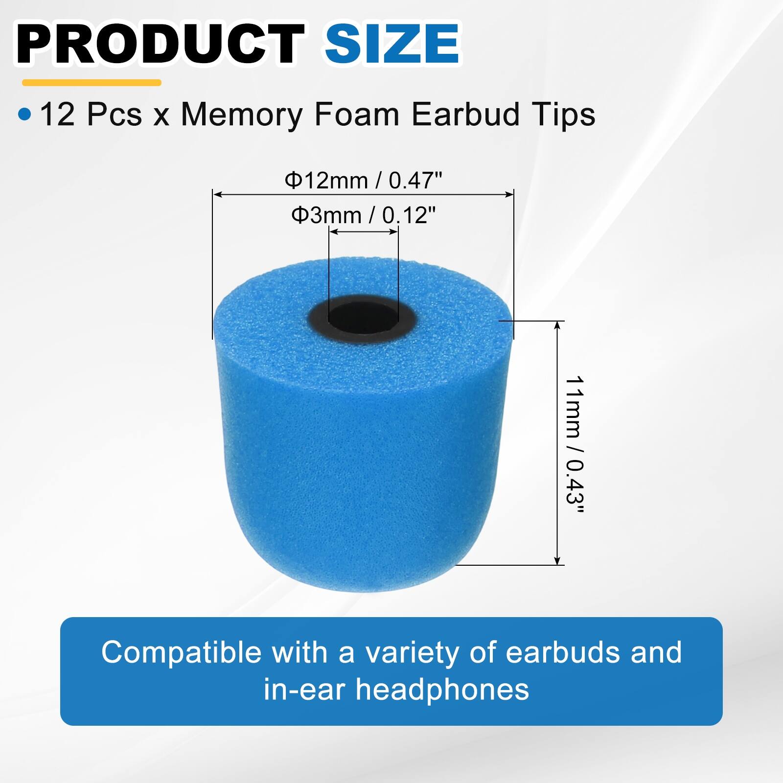 PRODUCT SIZE

- 12 Pcs x Memory Foam Earbud Tips

- Ø12mm / 0.47"
- Ø3mm / 0.12"
- 11mm / 0.43"

Compatible with a variety of earbuds and in-ear headphones