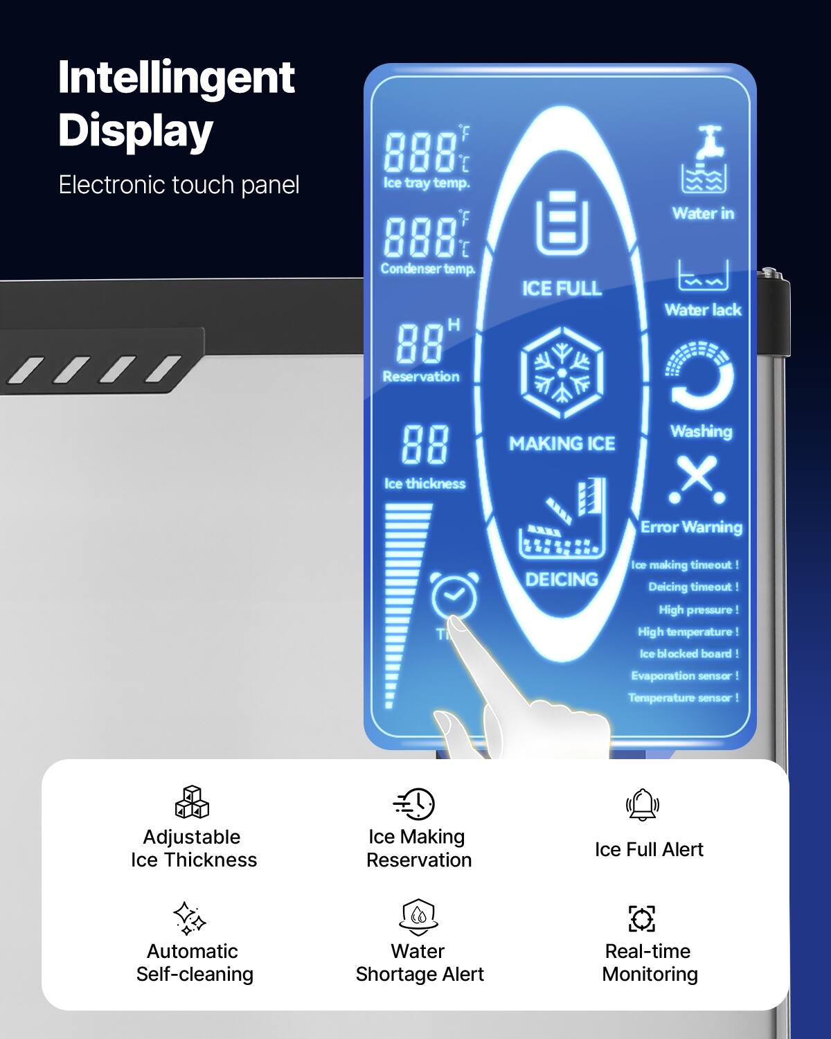 Intelligent Display  
Electronic touch panel  

Ice tray temp. F 888  
Condenser temp. H 88  
Reservation 88  
Ice thickness  

ICE FULL  
MAKING ICE  
Water in  
Water lack  
Washing  

Error Warning  
DEICING  

Ice making timeout  
Deicing timeout  
High pressure!  
High temperature!  
Ice blocked board!  
Evaporation sensor!  
Temperature sensor!  

Adjustable Ice Thickness  
Ice Making Reservation  
Ice Full Alert  
Automatic Self-cleaning  
Water Shortage Alert  
Real-time Monitoring