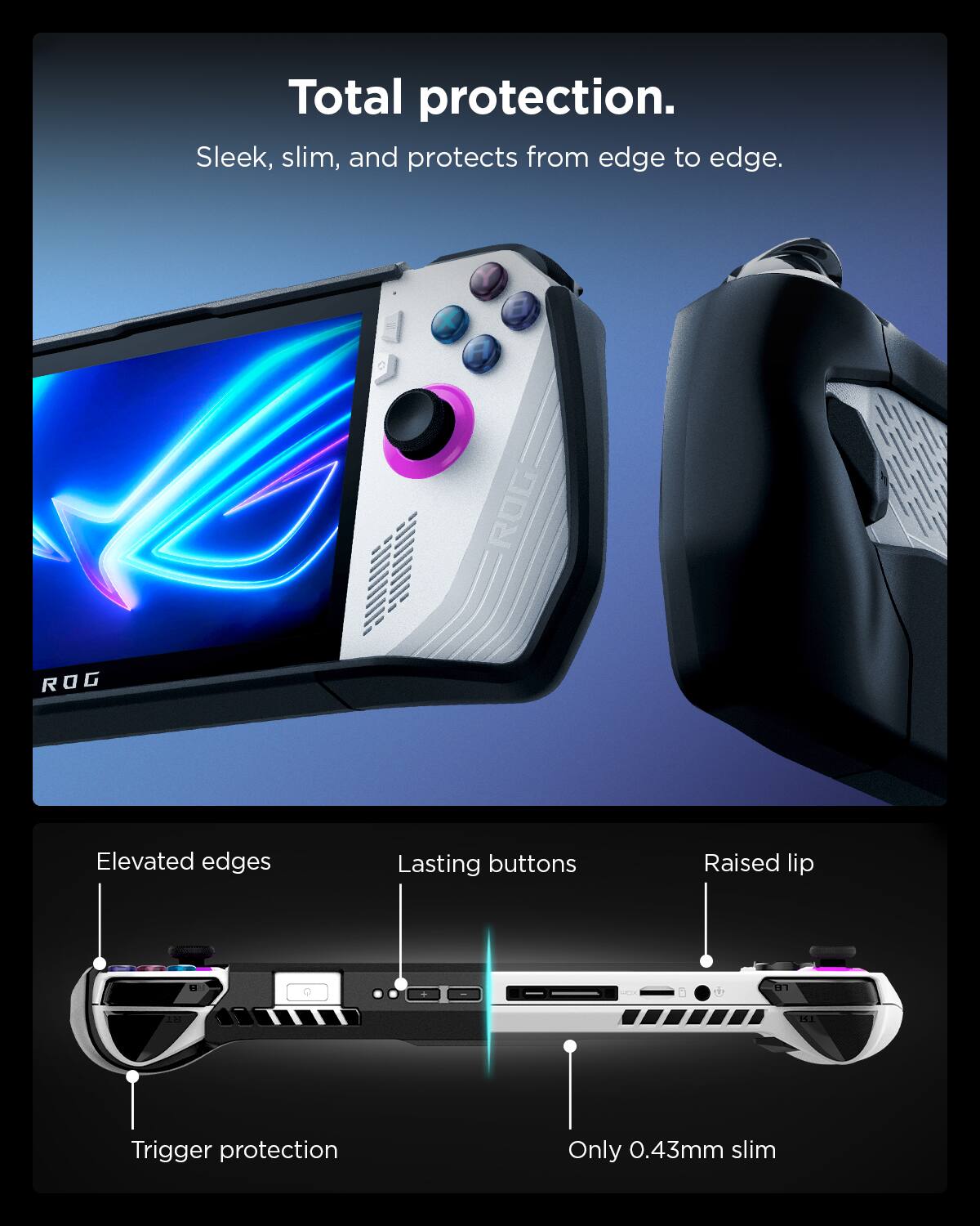 Total protection.  
Sleek, slim, and protects from edge to edge.  

Elevated edges  
Lasting buttons  
Raised lip  
Trigger protection  
Only 0.43mm slim