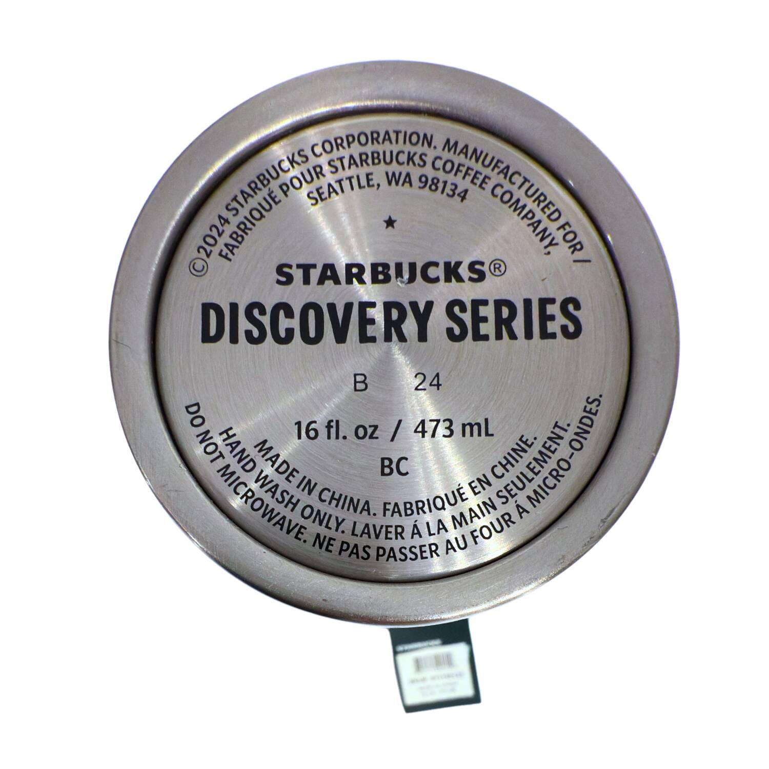 CORPORATION.  
STARBUCKS COFFEE FABRIQUÉ POUR STARBUCKS  
SEATTLE, WA 98134  
MANUFACTURED FOR STARBUCKS COFFEE COMPANY, WA 98134  
©2024 STARBUCKS CORPORATION.  

STARBUCKS®  
DISCOVERY SERIES  

B 24  

16 fl. oz / 473 mL  

DO NOT MICROWAVE.  
HAND WASH ONLY.  
MADE IN CHINA.  
FABRIQUÉ EN CHINE.  
SEULEMENT À LA MAIN.  
NE PAS PASSER AU FOUR.  

BC