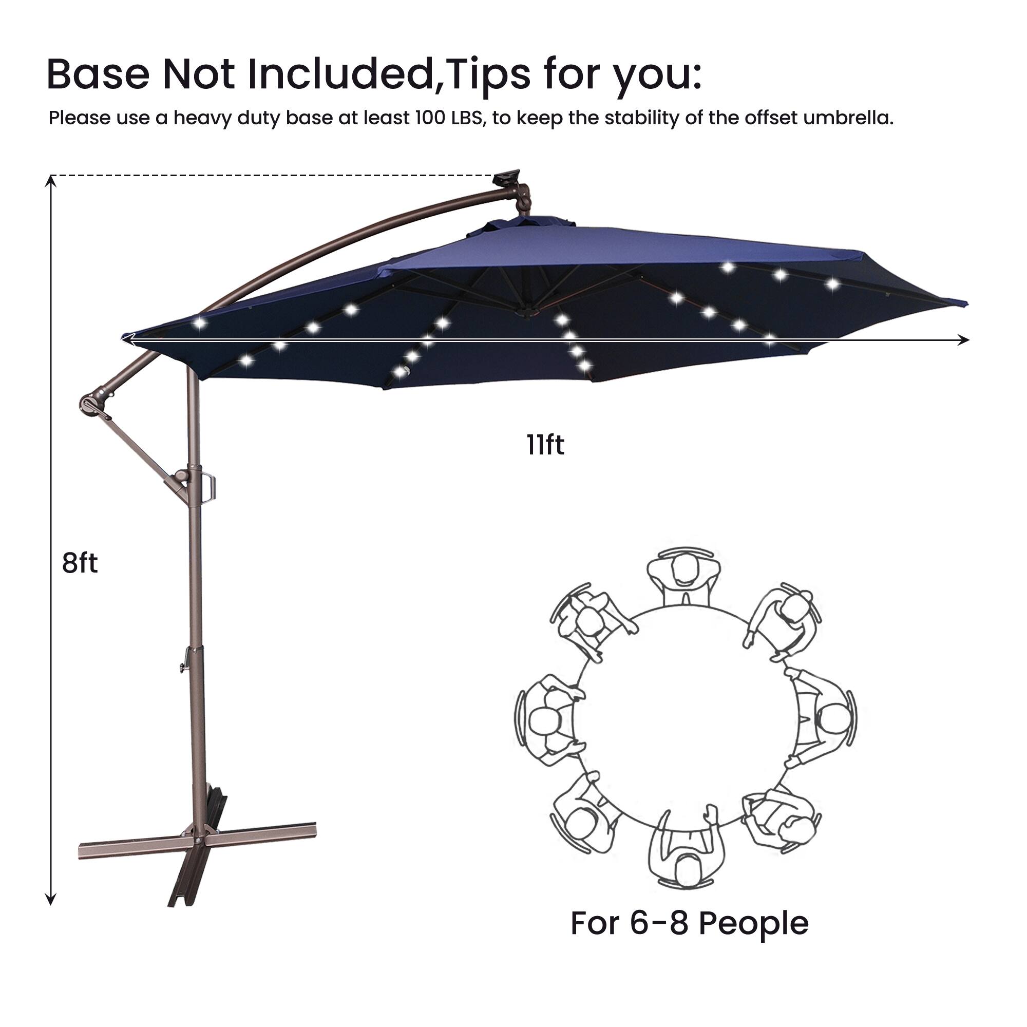 Base Not Included, Tips for you:  
Please use a heavy duty base at least 100 LBS, to keep the stability of the offset umbrella.  
11ft  
8ft  
For 6-8 People