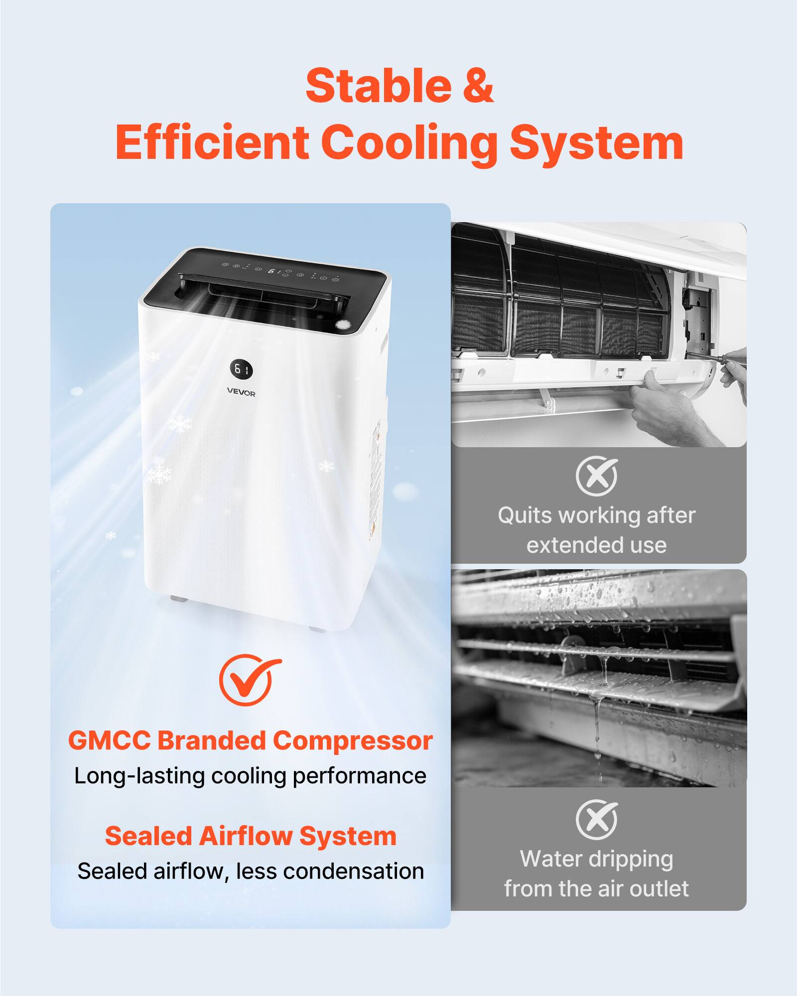 Stable & Efficient Cooling System

61
6 A VEVOR

- Quits working after extended use
- GMCC Branded Compressor: Long-lasting cooling performance
- Sealed Airflow System: Sealed airflow, less condensation
- Water dripping from the air outlet