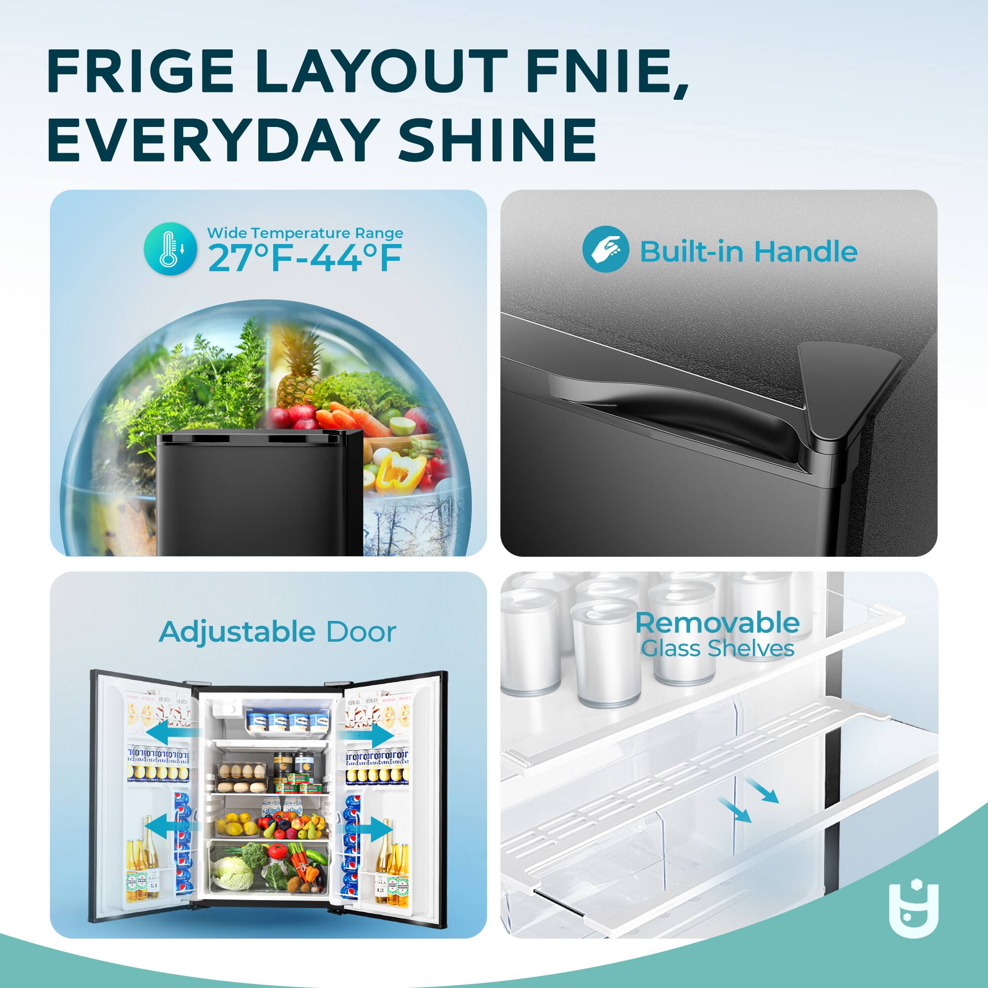 FRIGE LAYOUT FNIE, EVERYDAY SHINE  
Wide Temperature Range 27°F-44°F  
Built-in Handle  
Adjustable Door  
Removable Glass Shelves
