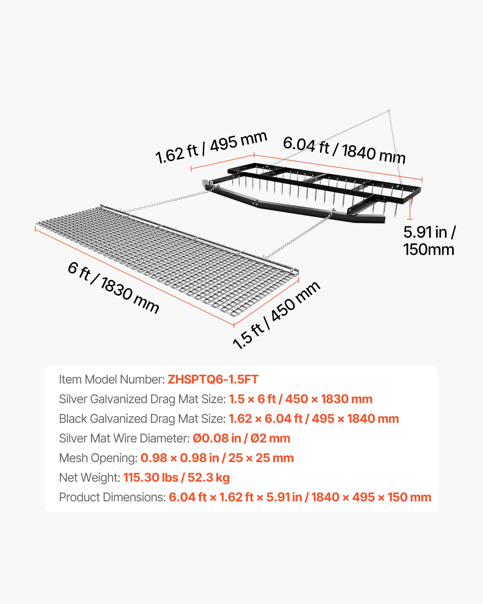 Item Model Number: ZHSPTQ6-1.5FT

Silver Galvanized Drag Mat Size: 1.5 x 6 ft / 450 x 1830 mm  
Black Galvanized Drag Mat Size: 1.62 x 6.04 ft / 495 x 1840 mm

Silver Mat Wire Diameter: 0.08 in / 2 mm  
Mesh Opening: 0.98 x 0.98 in / 25 x 25 mm

Net Weight: 115.30 lbs / 52.3 kg

Product Dimensions: 6.04 ft x 1.62 ft x 5.91 in / 1840 x 495 x 150 mm