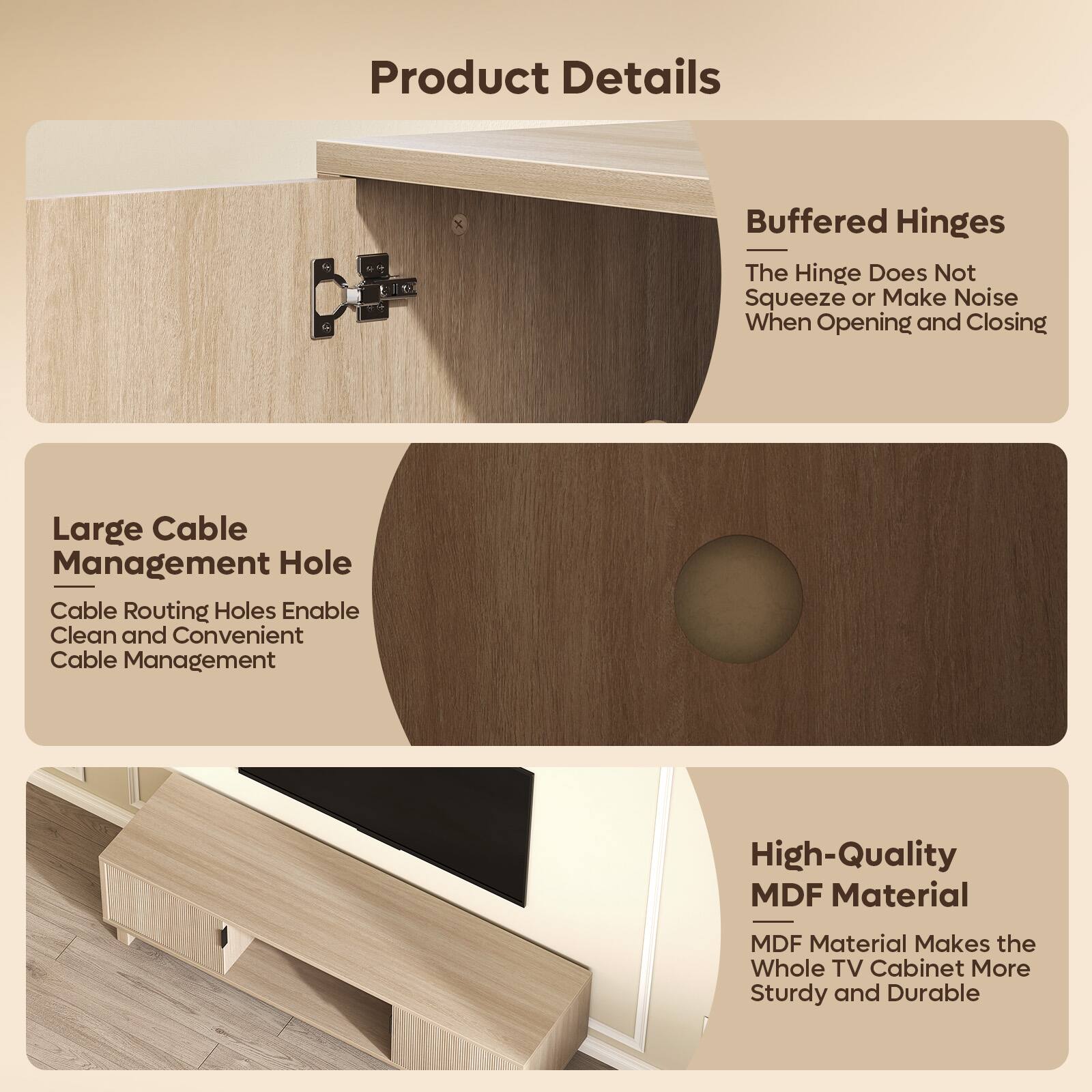 Product Details

- Buffered Hinges
  - The Hinge Does Not Squeeze or Make Noise When Opening and Closing

- Large Cable Management Hole
  - Cable Routing Holes Enable Clean and Convenient Cable Management

- High-Quality MDF Material
  - MDF Material Makes the Whole TV Cabinet More Sturdy and Durable