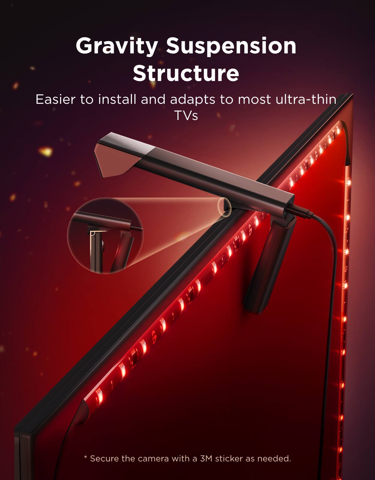 Gravity Suspension Structure  
Easier to install and adapts to most ultra-thin TVs  
* Secure the camera with a 3M sticker as needed.