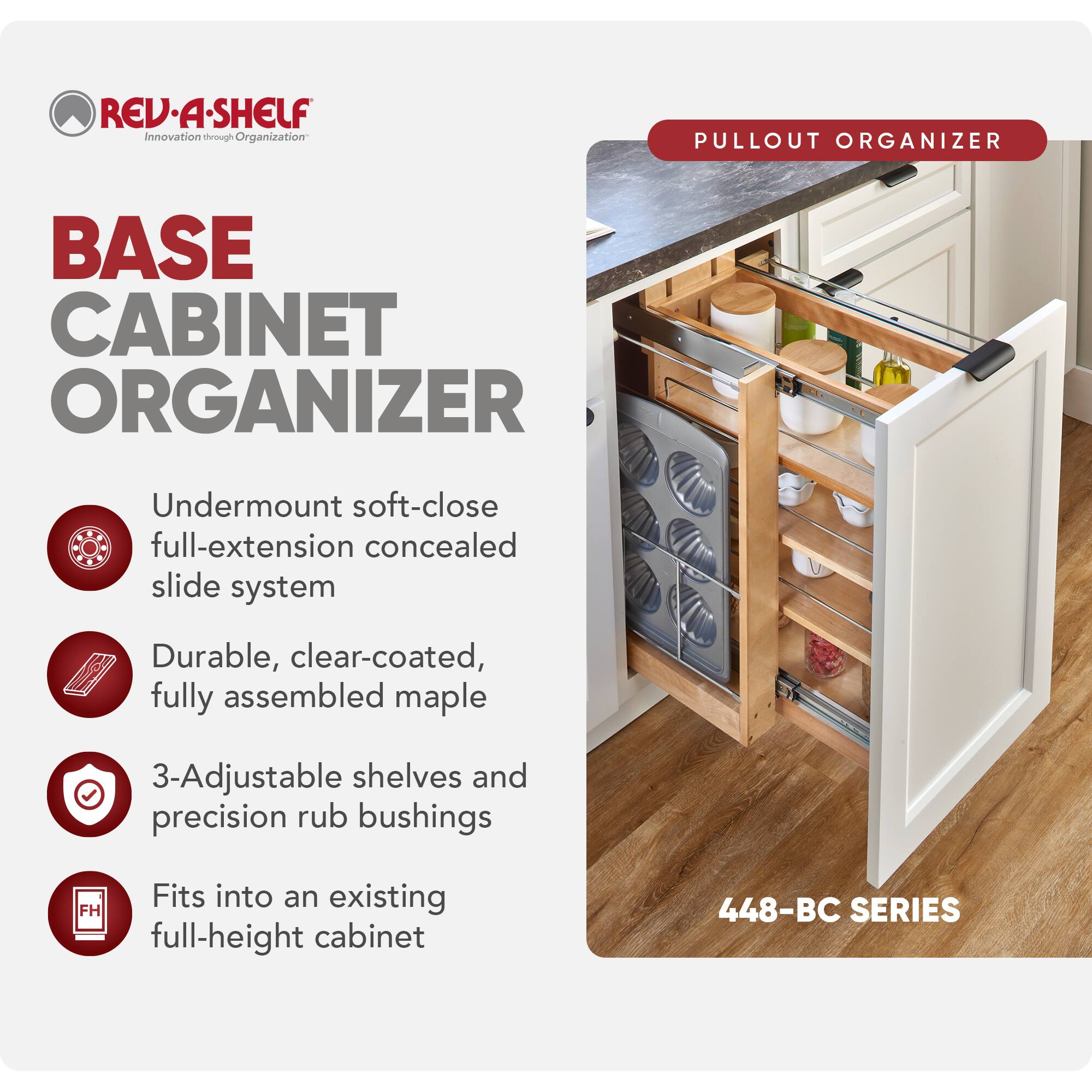 REV-A-SHELF Innovation through Organization

BASE CABINET ORGANIZER

- Undermount soft-close full-extension concealed slide system
- Durable, clear-coated, fully assembled maple
- 3-Adjustable shelves and precision rub bushings
- Fits into an existing full-height cabinet

PULLOUT ORGANIZER

448-BC SERIES