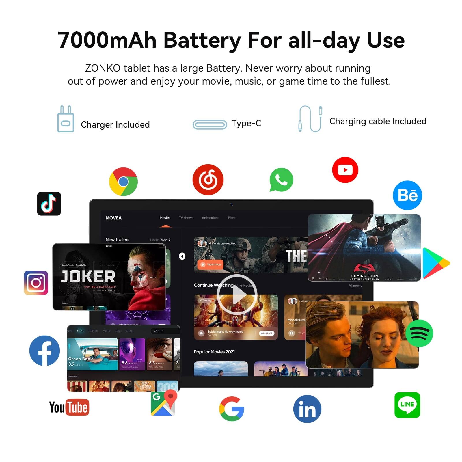 7000mAh Battery For all-day Use

ZONKO tablet has a large Battery. Never worry about running out of power and enjoy your movie, music, or game time to the fullest.

Charger Included
Type-C
Charging cable Included

MOVEA
- shows
- Animotione
- Pve
- Trailers

JOKER
- THE
- COMING SOON

Popular Movies 2021

- Green Book
- YouTube
- LINE