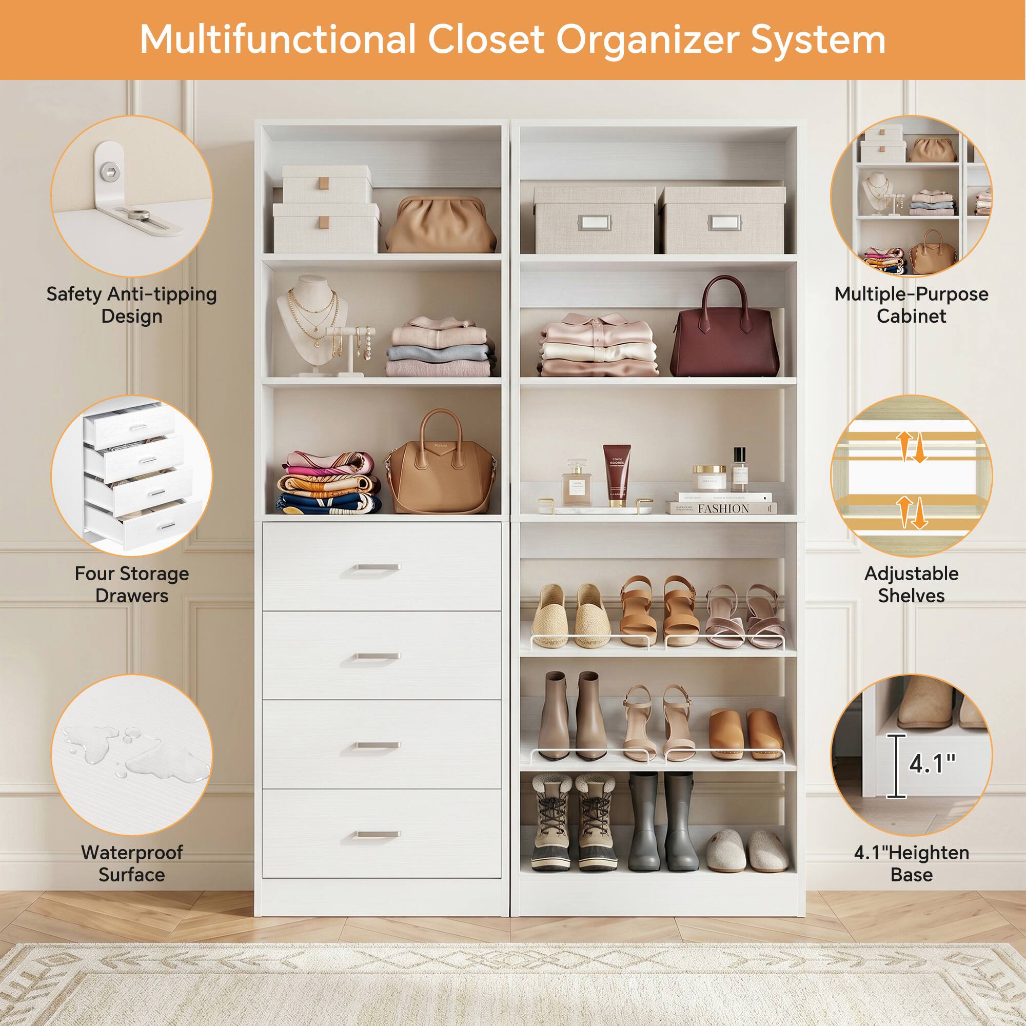 Multifunctional Closet Organizer System

- Safety Anti-tipping Design
- Multiple-Purpose Cabinet
- Four Storage Drawers
- Adjustable Shelves
- Waterproof Surface
- 4.1" Heighten Base