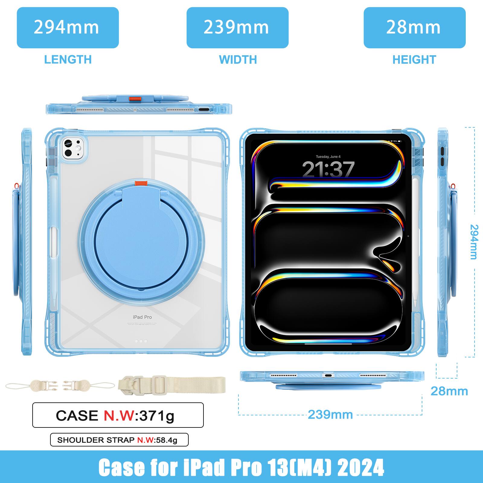 294mm 239mm 28mm  
LENGTH WIDTH HEIGHT  
CASE N.W: 371g  
SHOULDER STRAP N.W: 58.4g  
Case for iPad Pro 13(M4) 2024