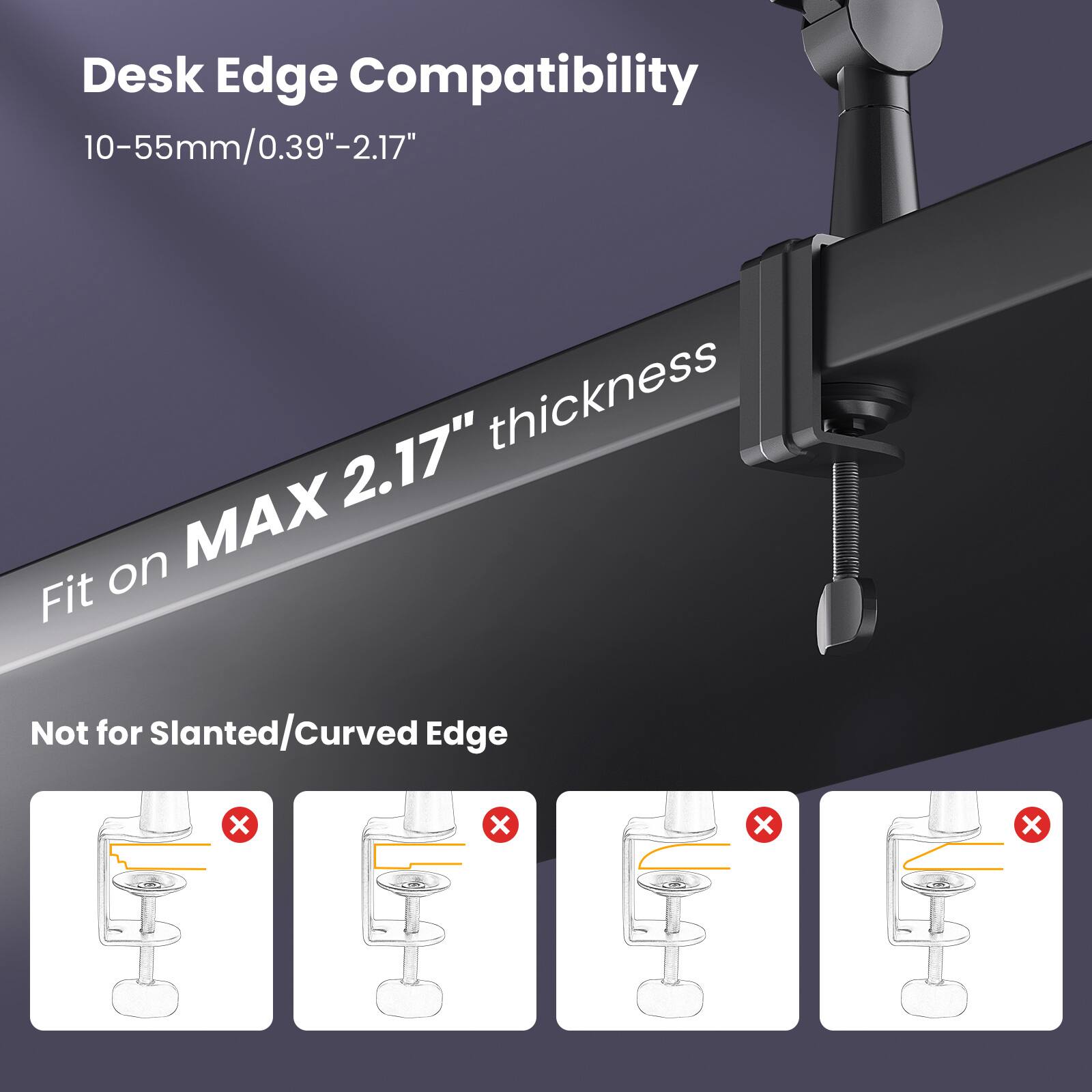Desk Edge Compatibility: 10-55mm/0.39"-2.17" thickness, 2.17" MAX Fit on Not for Slanted/Curved Edge.
