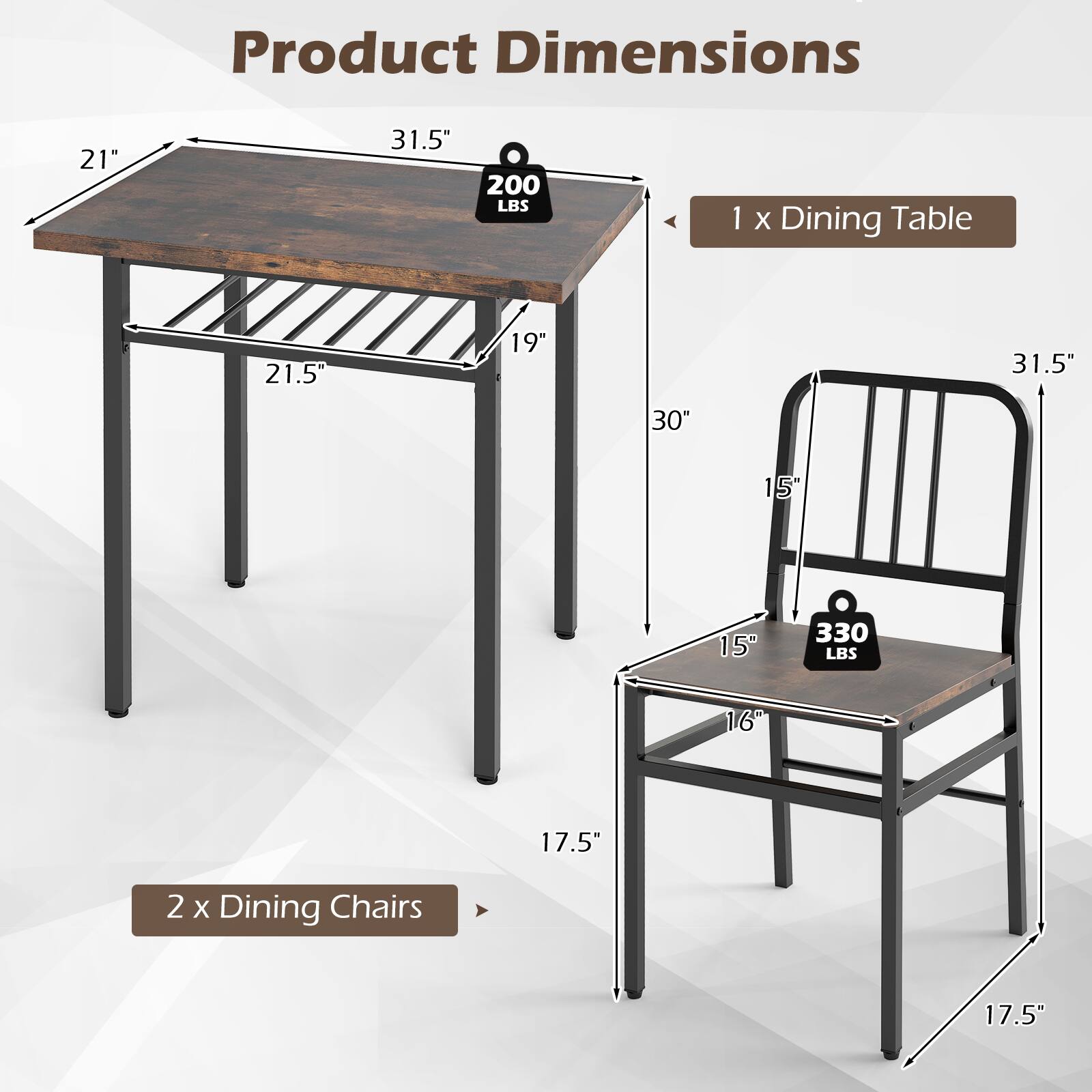 Product Dimensions

1 x Dining Table
- 21" x 31.5" x 30"
- 200 LBS

2 x Dining Chairs
- 16" x 17.5" x 31.5"
- 330 LBS