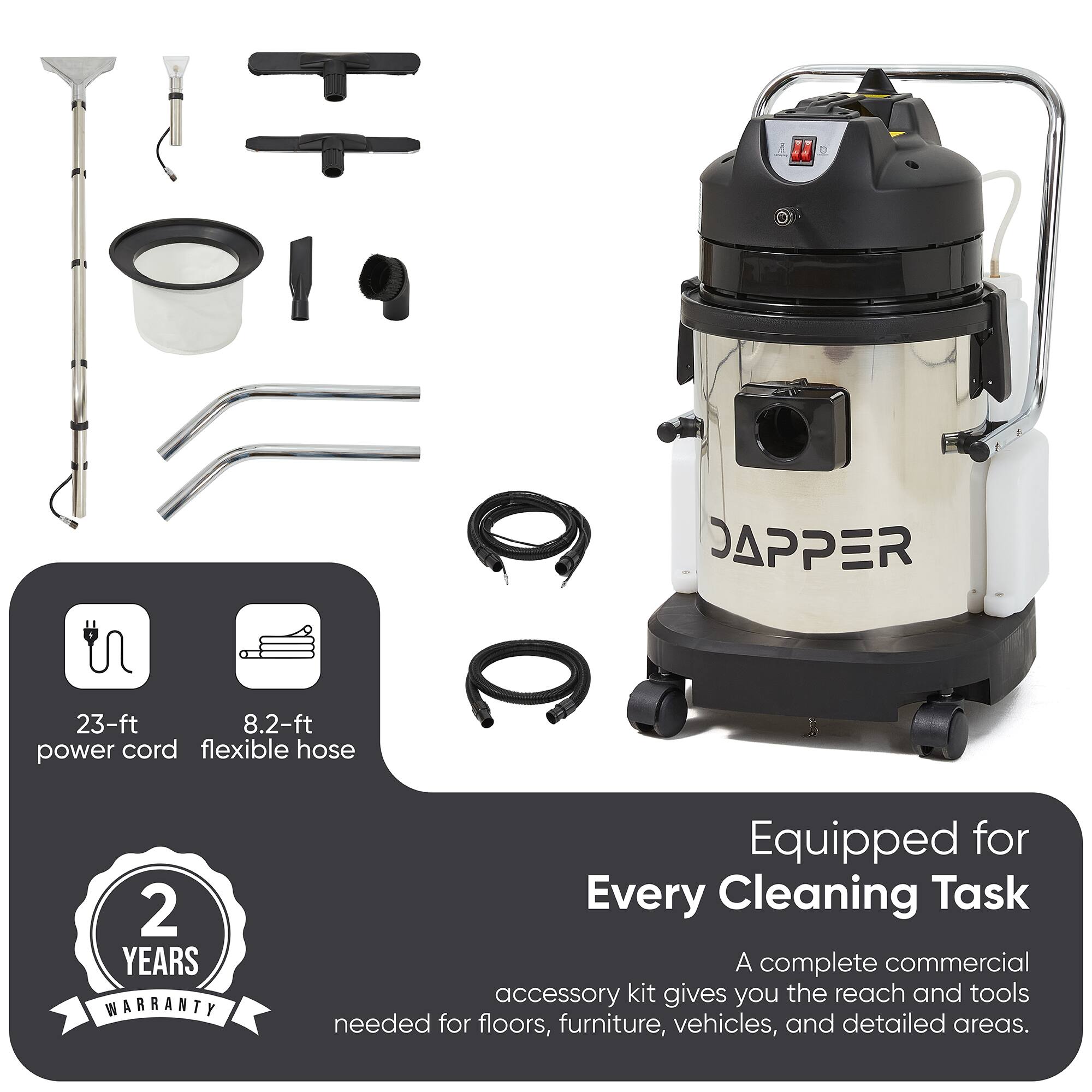 23-ft power cord  
8.2-ft flexible hose  

JAPPER  
2 YEARS WARRANTY  

Equipped for Every Cleaning Task  
A complete commercial accessory kit gives you the reach and tools needed for floors, furniture, vehicles, and detailed areas.