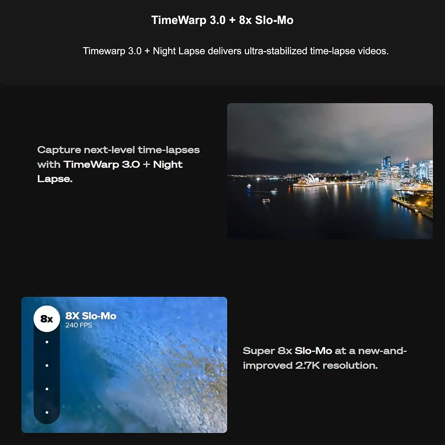 TimeWarp 3.0 + 8x Slo-Mo

Timewarp 3.0 + Night Lapse delivers ultra-stabilized time-lapse videos.

Capture next-level time-lapses with TimeWarp 3.0 + Night Lapse.

8X Slo-Mo 240 FPS

Super 8x Slo-Mo at a new-and-improved 2.7K resolution.
