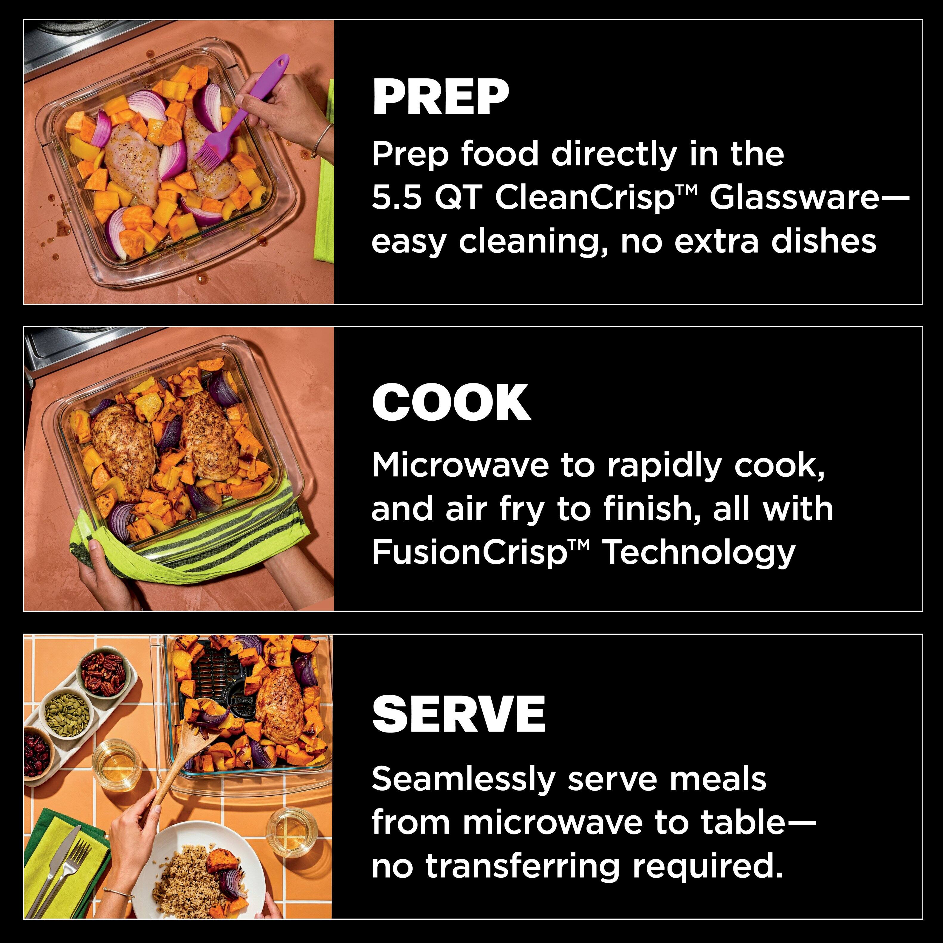 PREP  
Prep food directly in the 5.5 QT CleanCrisp™ Glassware—easy cleaning, no extra dishes

COOK  
Microwave to rapidly cook, and air fry to finish, all with FusionCrisp™ Technology

SERVE  
Seamlessly serve meals from microwave to table—no transferring required.