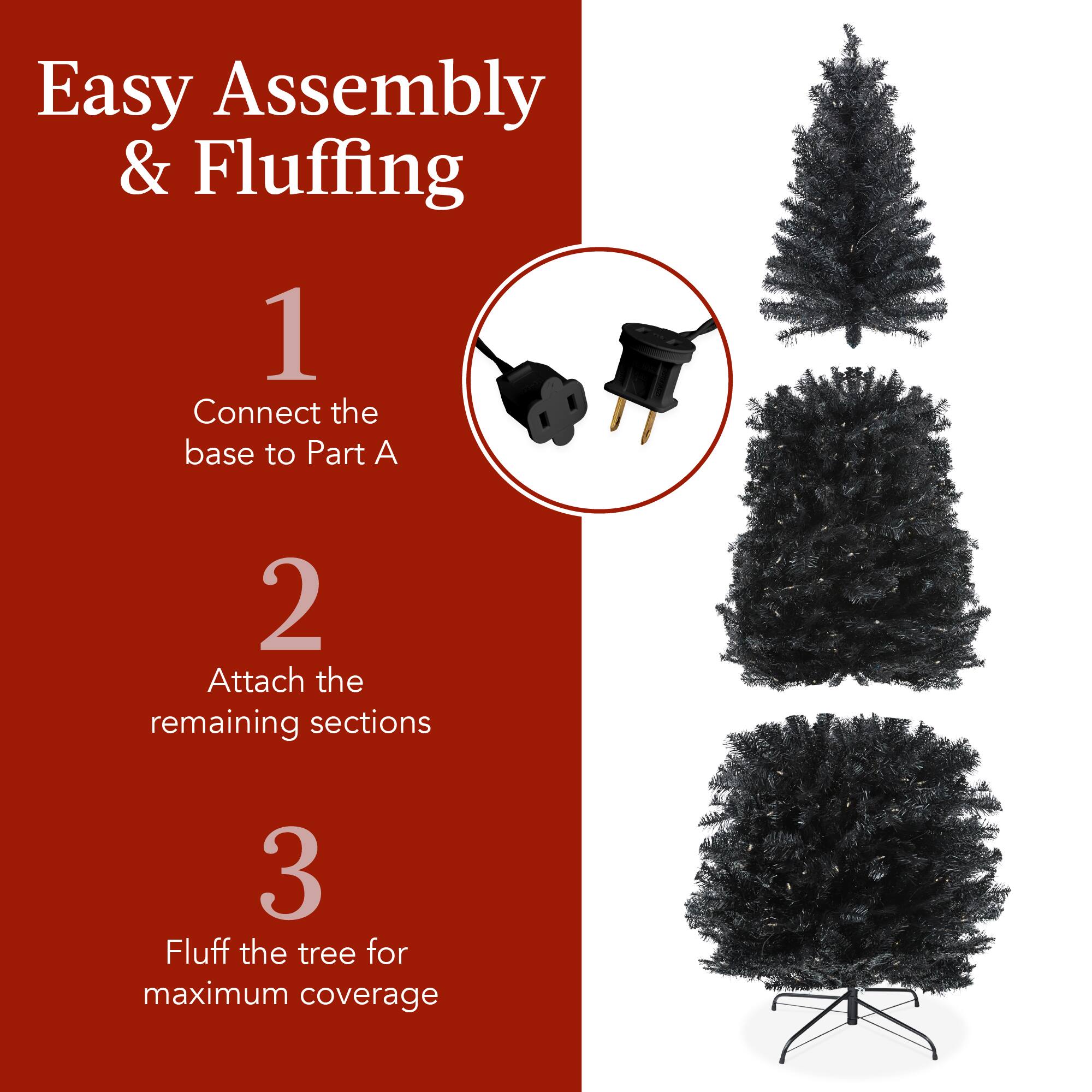 Easy Assembly & Fluffing

1. Connect the base to Part A
2. Attach the remaining sections
3. Fluff the tree for maximum coverage