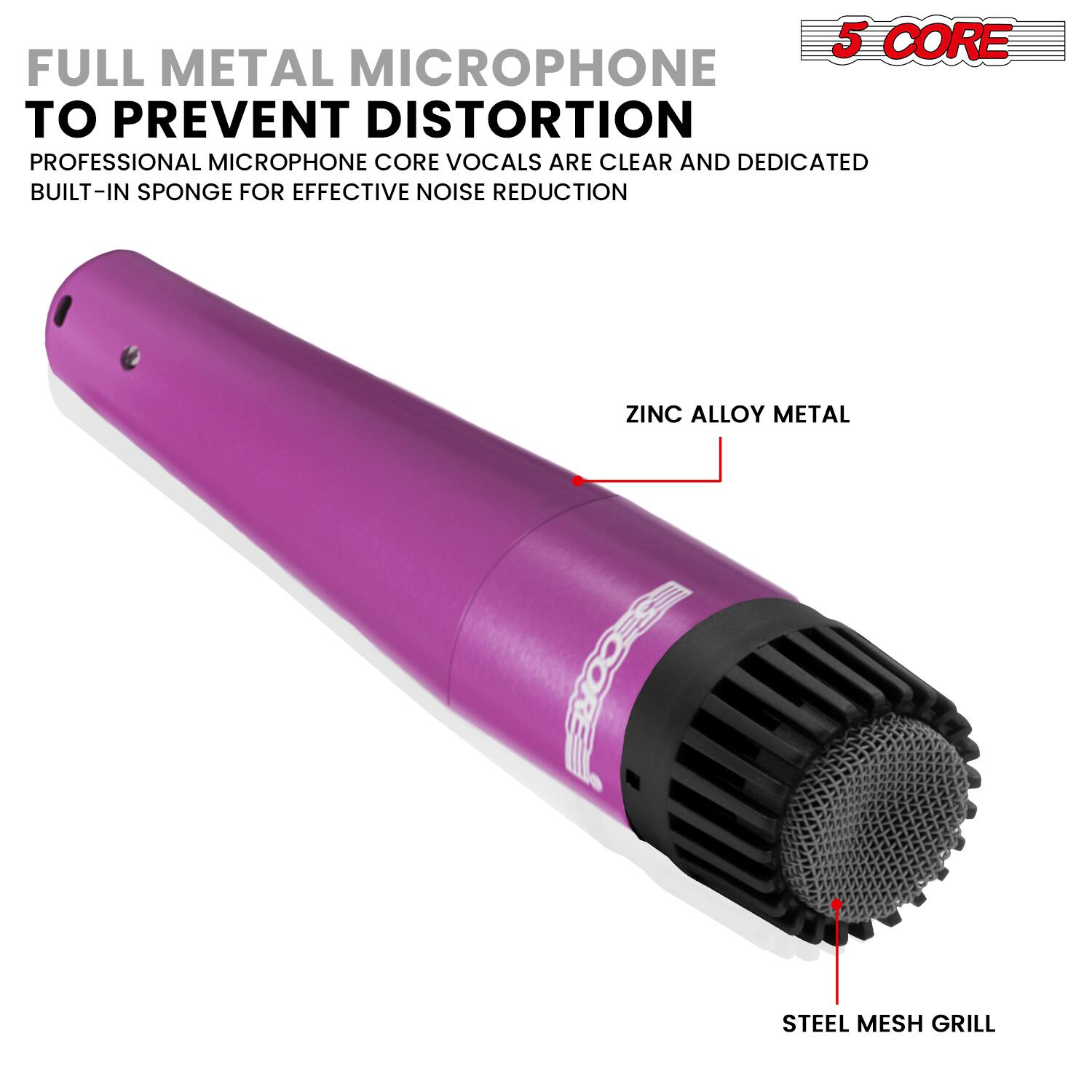 5 CORE FULL METAL MICROPHONE TO PREVENT DISTORTION  
PROFESSIONAL MICROPHONE CORE VOCALS ARE CLEAR AND DEDICATED  
BUILT-IN SPONGE FOR EFFECTIVE NOISE REDUCTION  
ZINC ALLOY METAL  
STEEL MESH GRILL