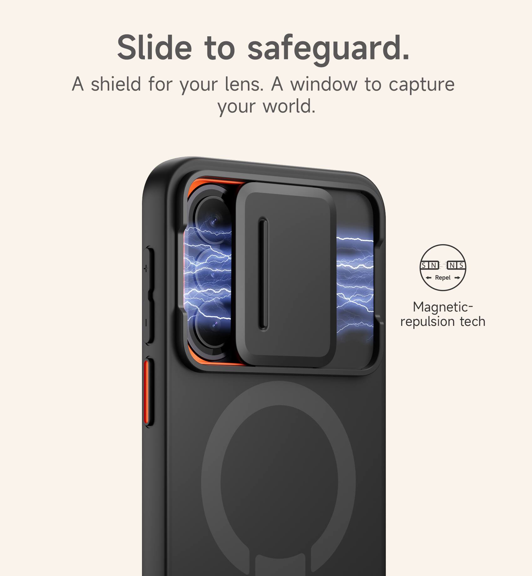 Slide to safeguard.  
A shield for your lens. A window to capture your world.  
S N N S Repel  
Magnetic-repulsion tech