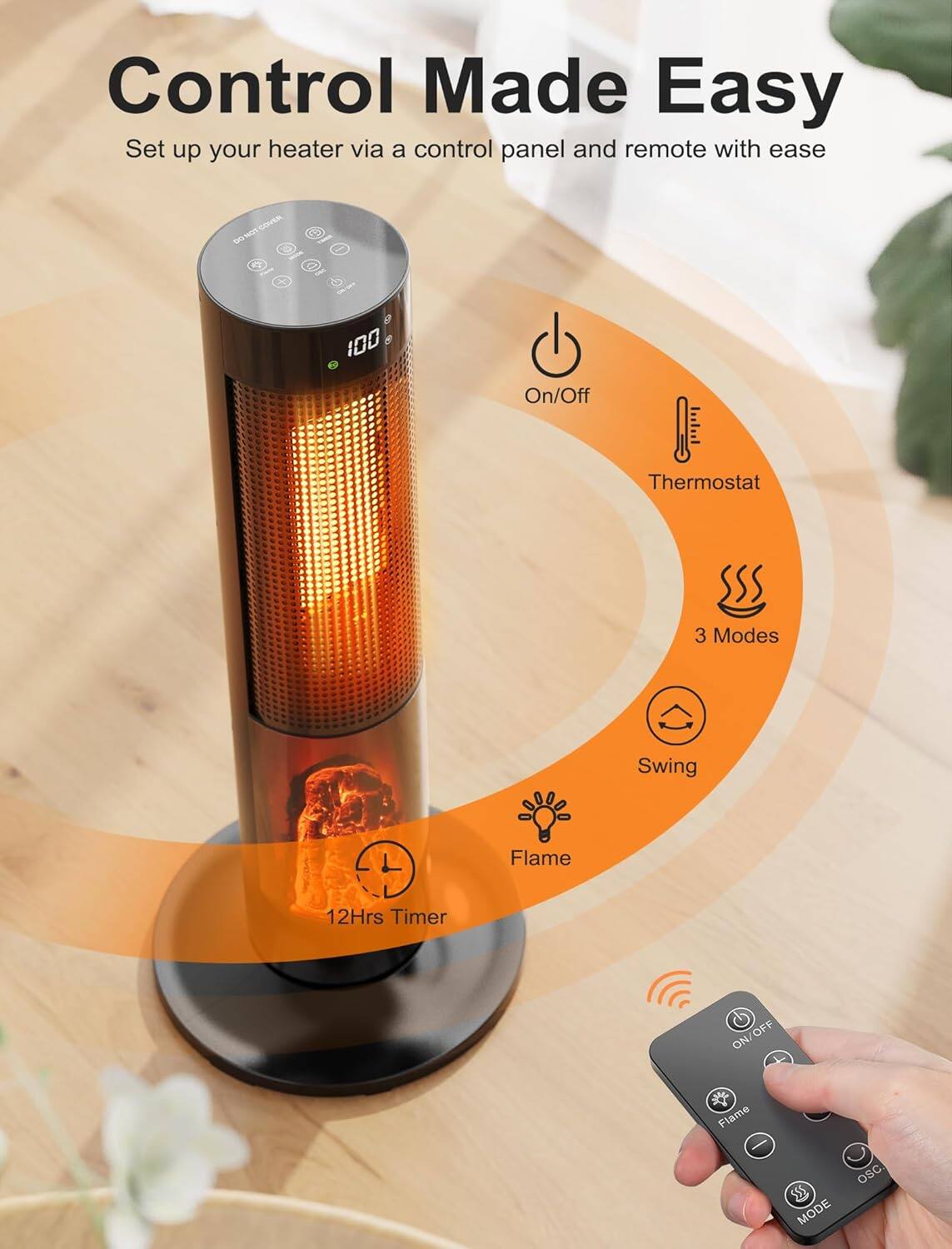 Control Made Easy  
Set up your heater via a control panel and remote with ease  

- On/Off  
- Thermostat  
- 3 Modes  
- Swing  
- Flame  
- 12Hrs Timer  

DO NOT COVER