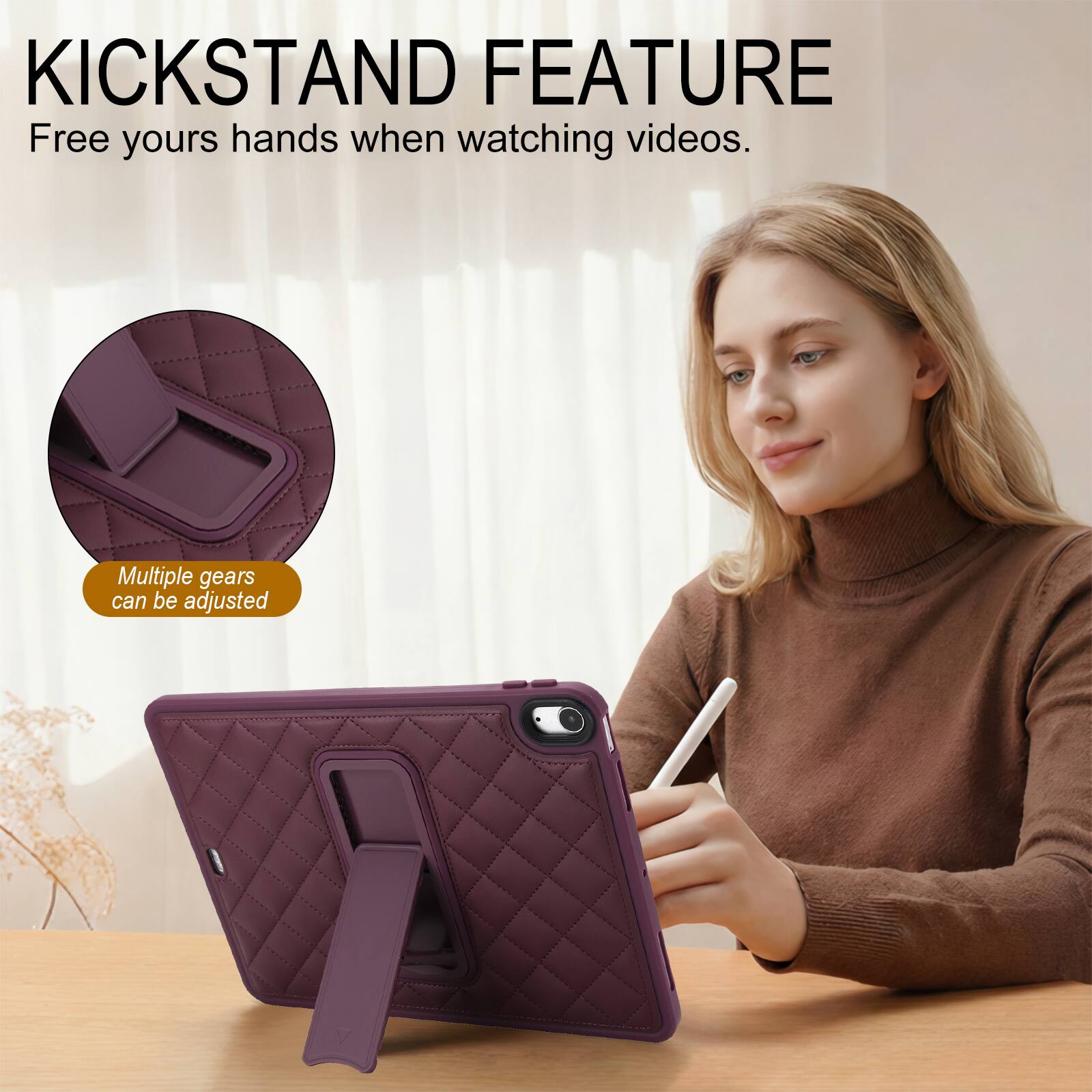 KICKSTAND FEATURE  
Free your hands when watching videos.  
Multiple gears can be adjusted