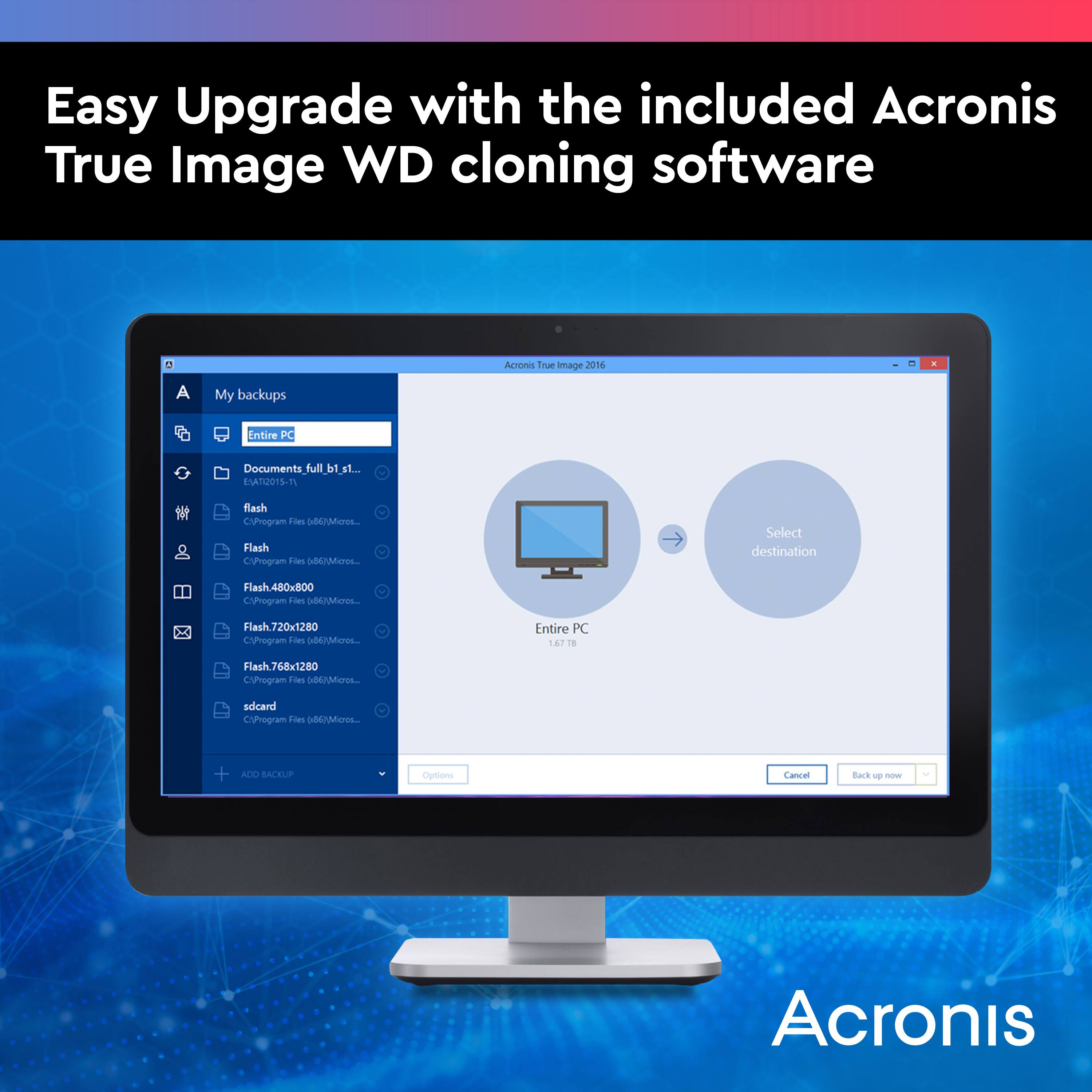 Easy Upgrade with the included Acronis True Image WD cloning software. Acronis True Image 2016. My backups. Entire PC. Documents\_full.b1\_st... st.. EATU015-11 flash CUrogram Fies dEMOL. Flash CVgram Tors o Select destination Flash.480x800 CPhogram Loes Ao Flach.720x1280 CyProgram Fles 0d67es. Entire PC 167 1 Flash.768x1280 Cynogram Toes  sdcard CUrogram Fies ou + ACO BACRLP Options Caniel Back - - Acronis.