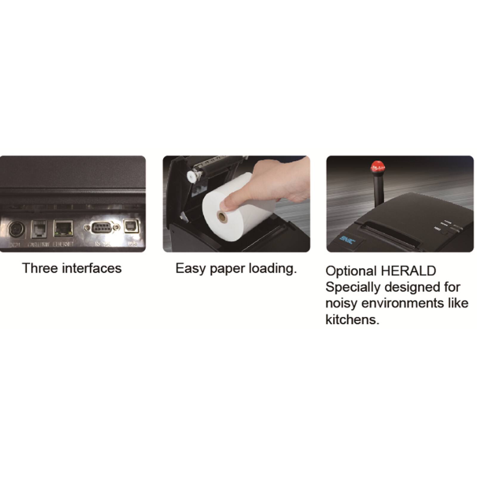 Three interfaces  
Easy paper loading.  
Optional HERALD  
Specially designed for noisy environments like kitchens.