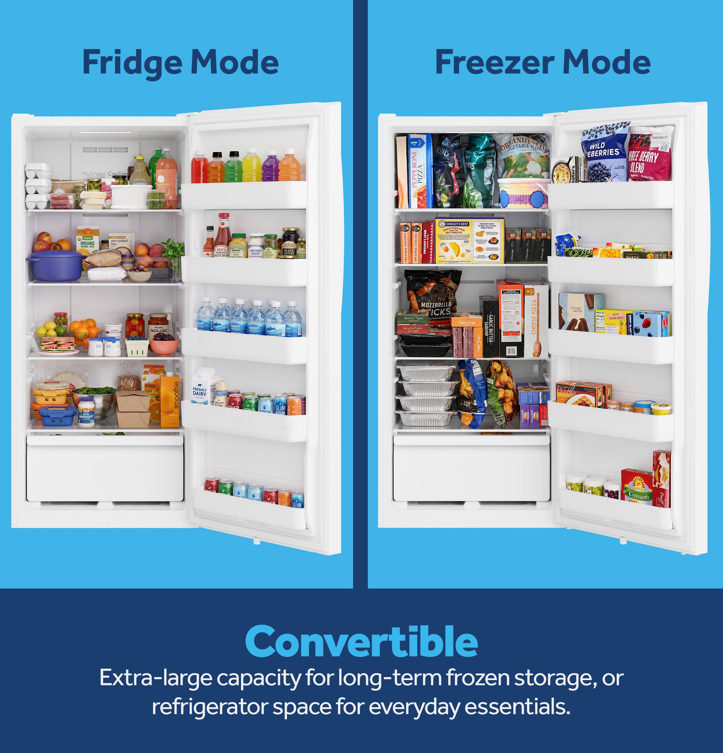 Fridge Mode

Freezer Mode

MultiVeggie percented ORGANIC - of

Shote WING?
PEPPERONI EXIX
INGLETY KIP 
ORGETABLE WEANDY-D
WILD EBERRIES BREE BERRY BLEND -
..
- 
smoothie
VIESACT DAIRY
-
MOZZARELLA ICKS   
- CHEES
GABLIC DUTTE
VIZE CHEESE
-- -

Convertible Extra-large capacity for long-term frozen storage, or refrigerator space for everyday essentials.