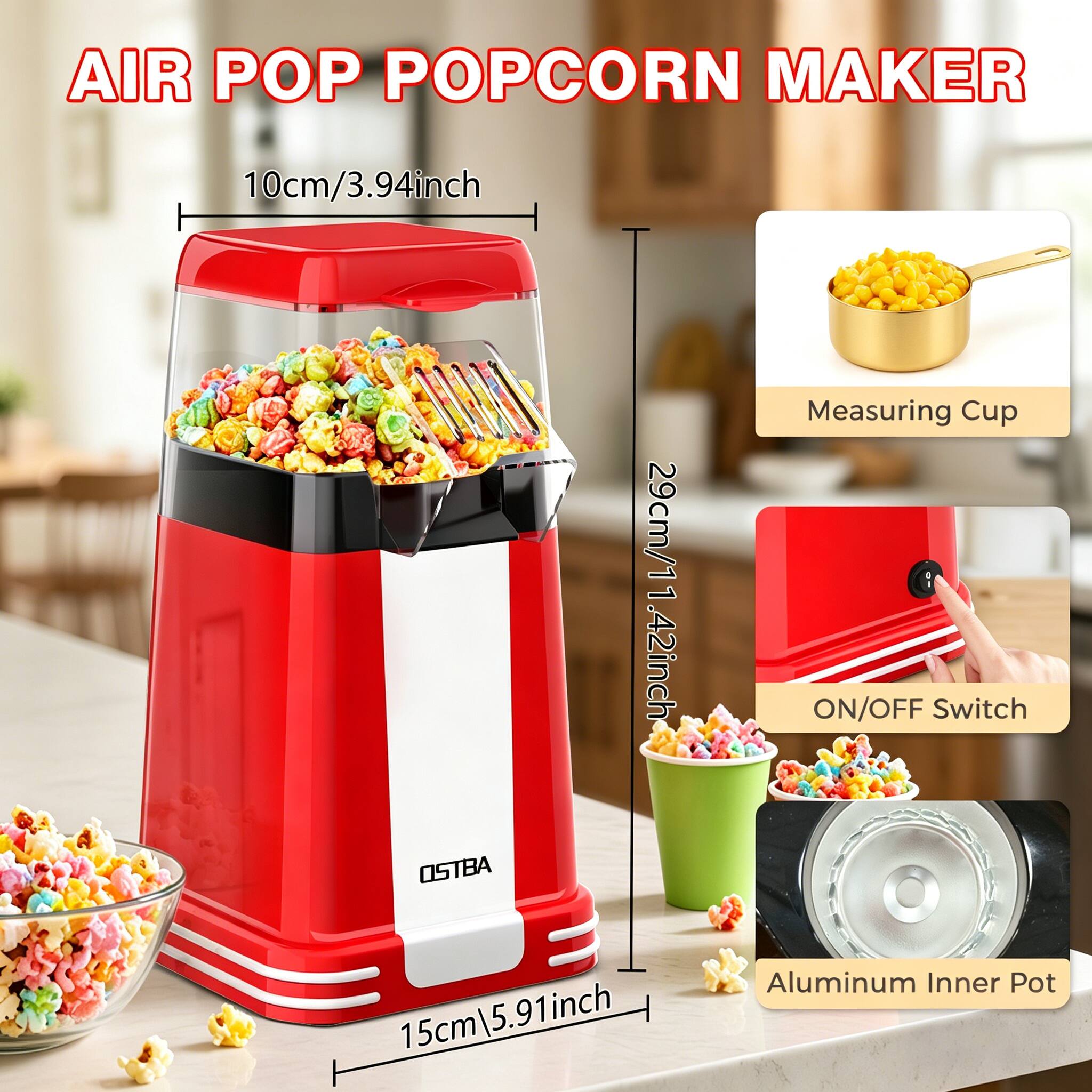 AIR POP POPCORN MAKER

- 10cm / 3.94 inch
- 29cm / 11.42 inch
- 15cm / 5.91 inch

Measuring Cup
ON/OFF Switch
Aluminum Inner Pot

OSTBA