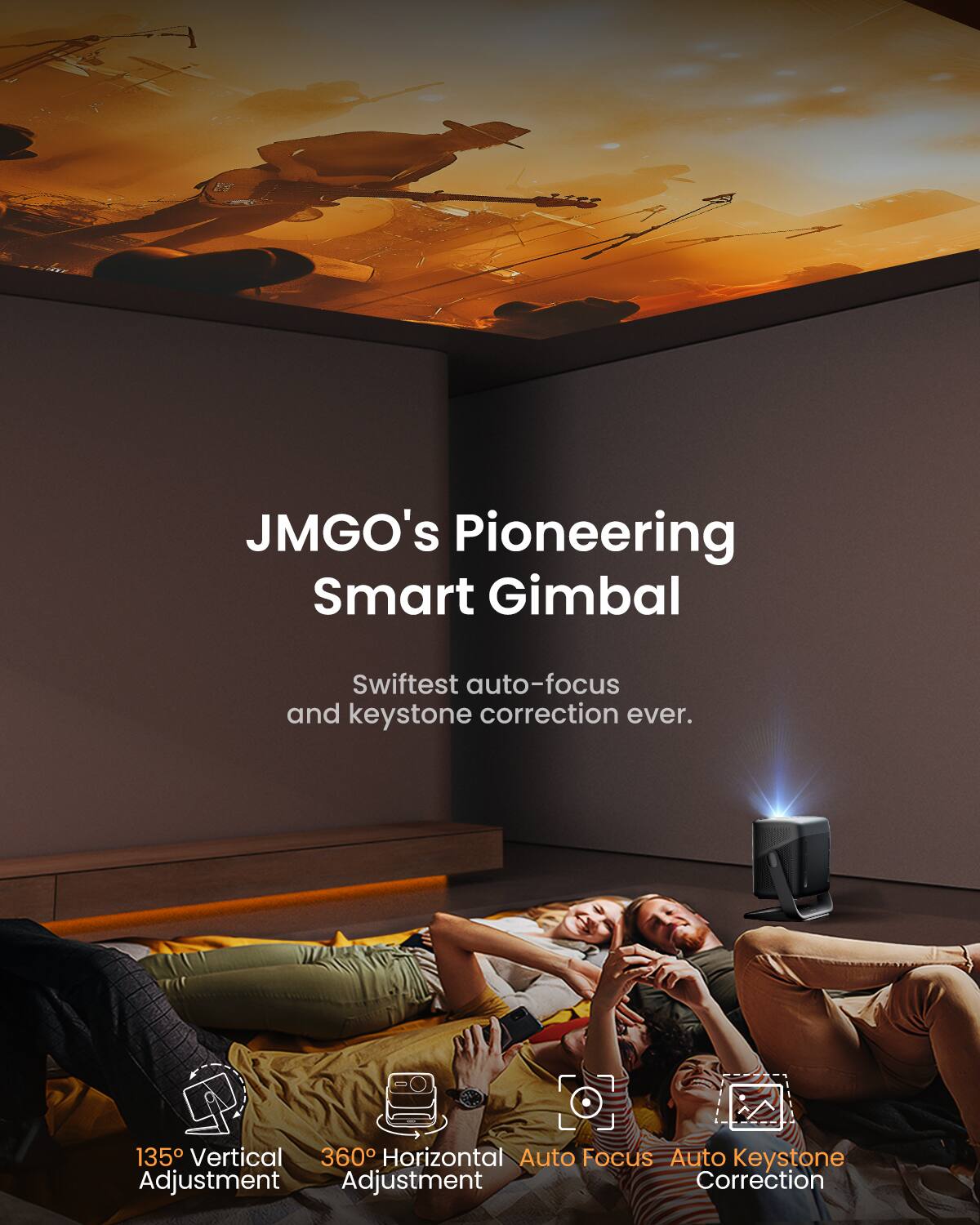 JMGO's Pioneering Smart Gimbal

Swiftest auto-focus and keystone correction ever.

135° Vertical Adjustment  
360° Horizontal Adjustment  
Auto Focus  
Auto Keystone Correction