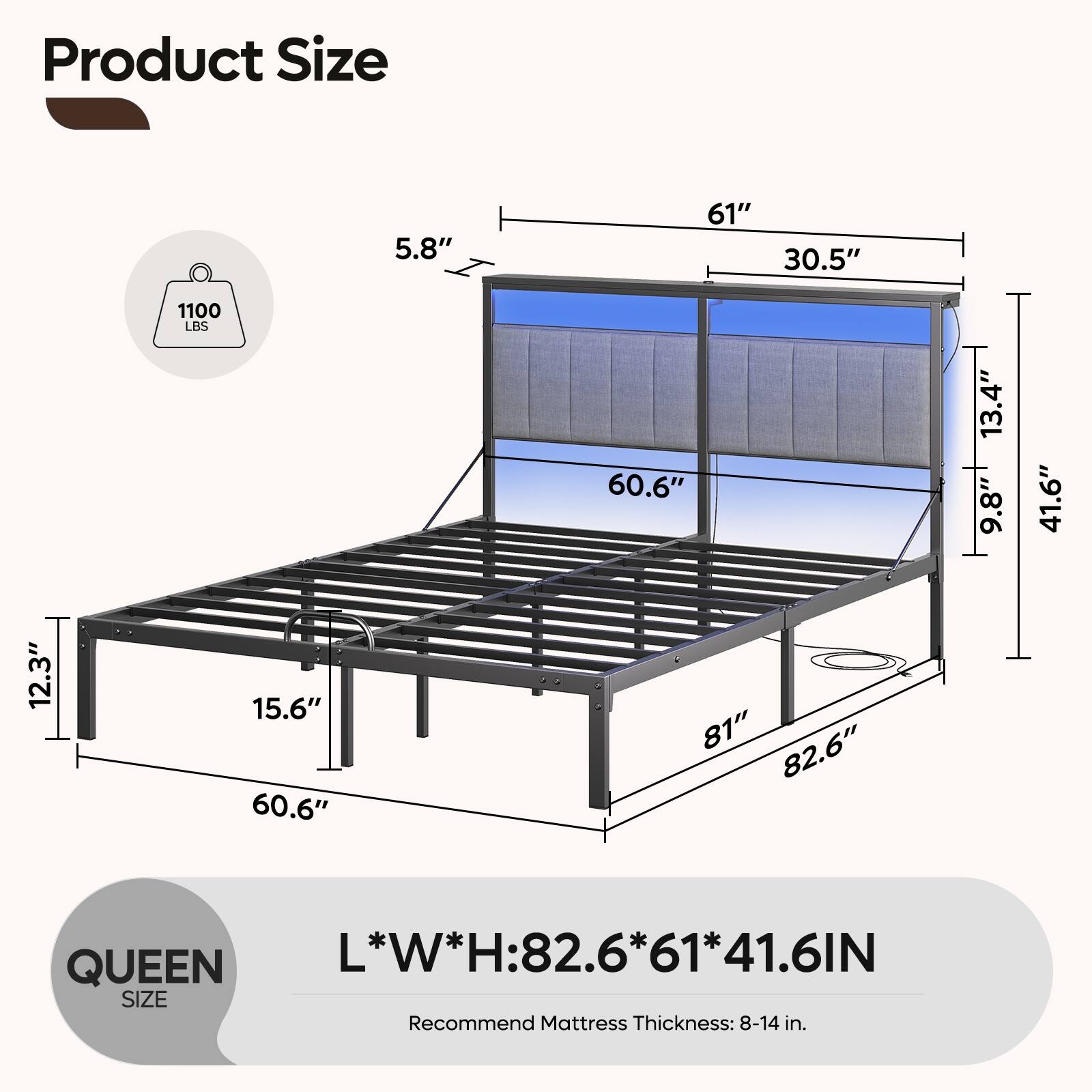Product Size

- 5.8"
- 61"
- 30.5"
- 1100 LBS
- 60.6"
- 13.4"
- 9.8"
- 41.6"
- 12.3"
- 15.6"
- 60.6"
- 81"
- 82.6"

QUEEN SIZE

L*W*H: 82.6*61*41.6IN

Recommend Mattress Thickness: 8-14 in.