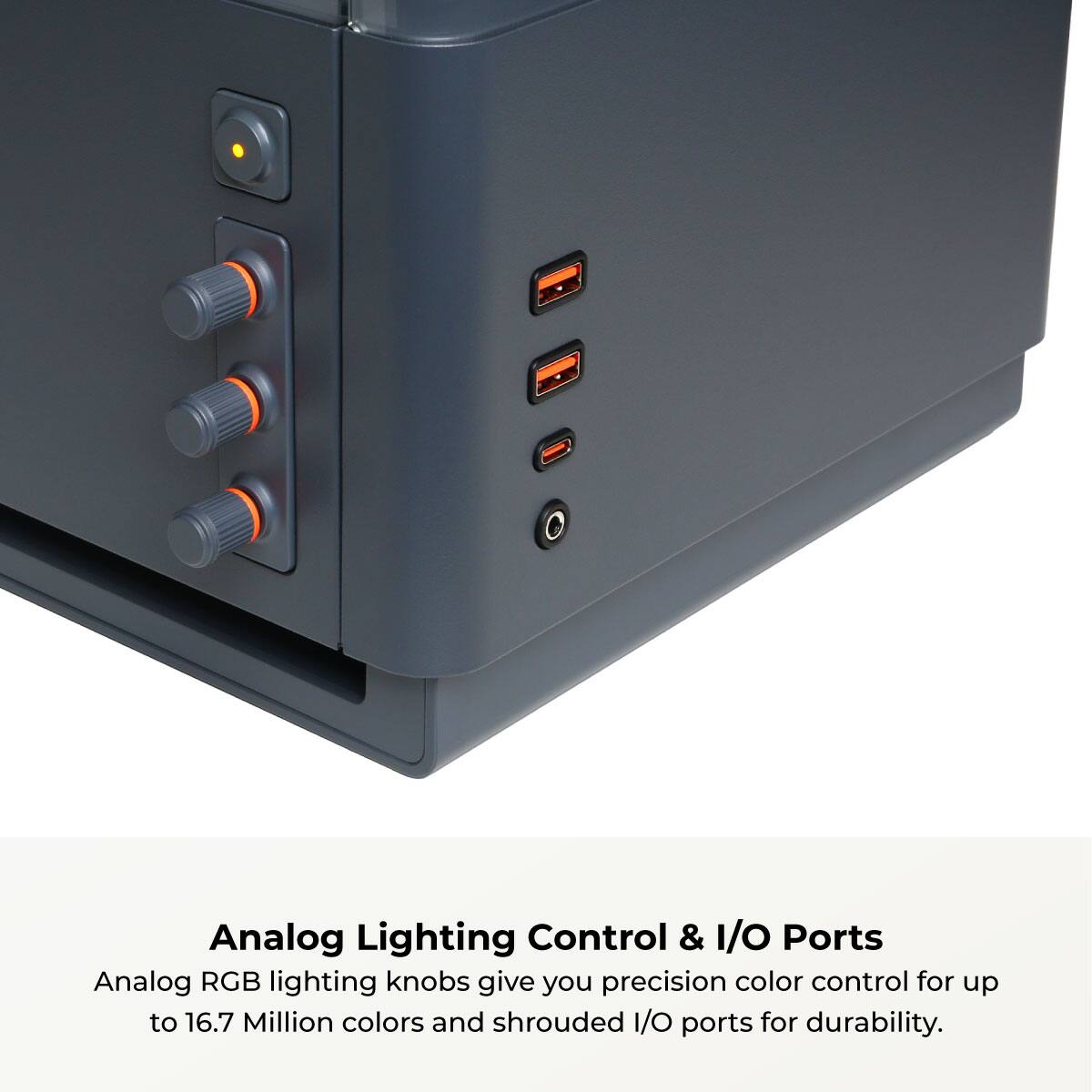 Analog Lighting Control & I/O Ports

Analog RGB lighting knobs give you precision color control for up to 16.7 Million colors and shrouded I/O ports for durability.