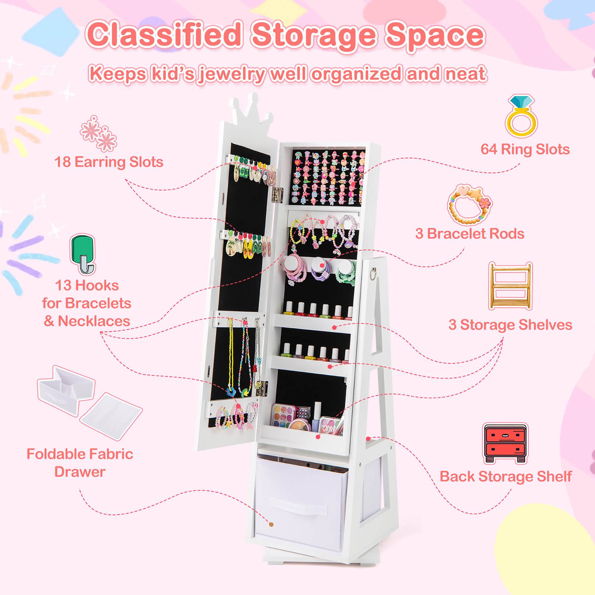 Classified Storage Space  
Keeps kid's jewelry well organized and neat

- 18 Earring Slots
- 64 Ring Slots
- 3 Bracelet Rods
- 13 Hooks for Bracelets & Necklaces
- 3 Storage Shelves
- Foldable Fabric Drawer
- Back Storage Shelf