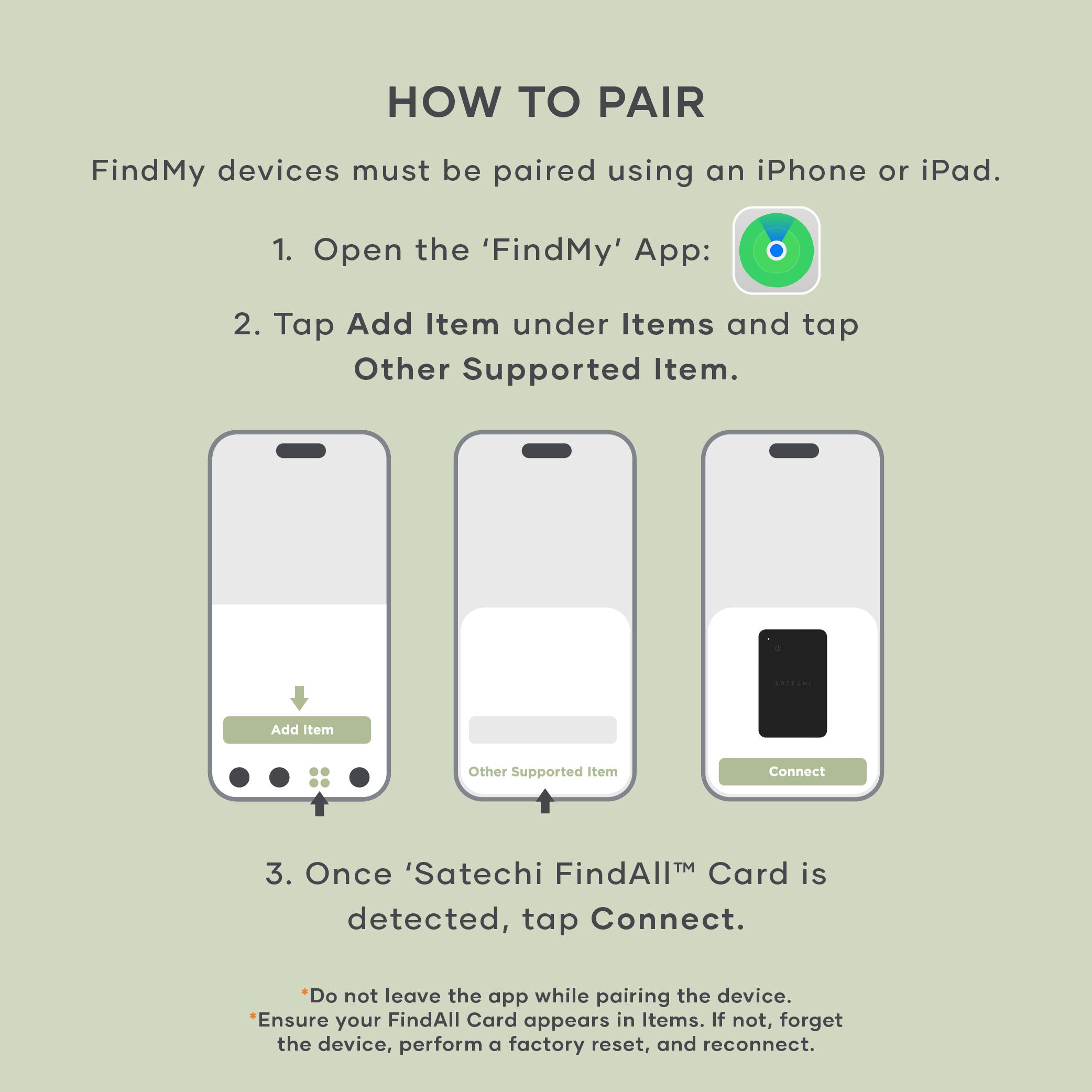 **HOW TO PAIR**

FindMy devices must be paired using an iPhone or iPad.

1. Open the 'FindMy' App:
2. Tap Add Item under Items and tap Other Supported Item.
3. Once 'Satechi FindAll™ Card' is detected, tap Connect.

*Do not leave the app while pairing the device.
*Ensure your FindAll Card appears in Items. If not, forget the device, perform a factory reset, and reconnect.