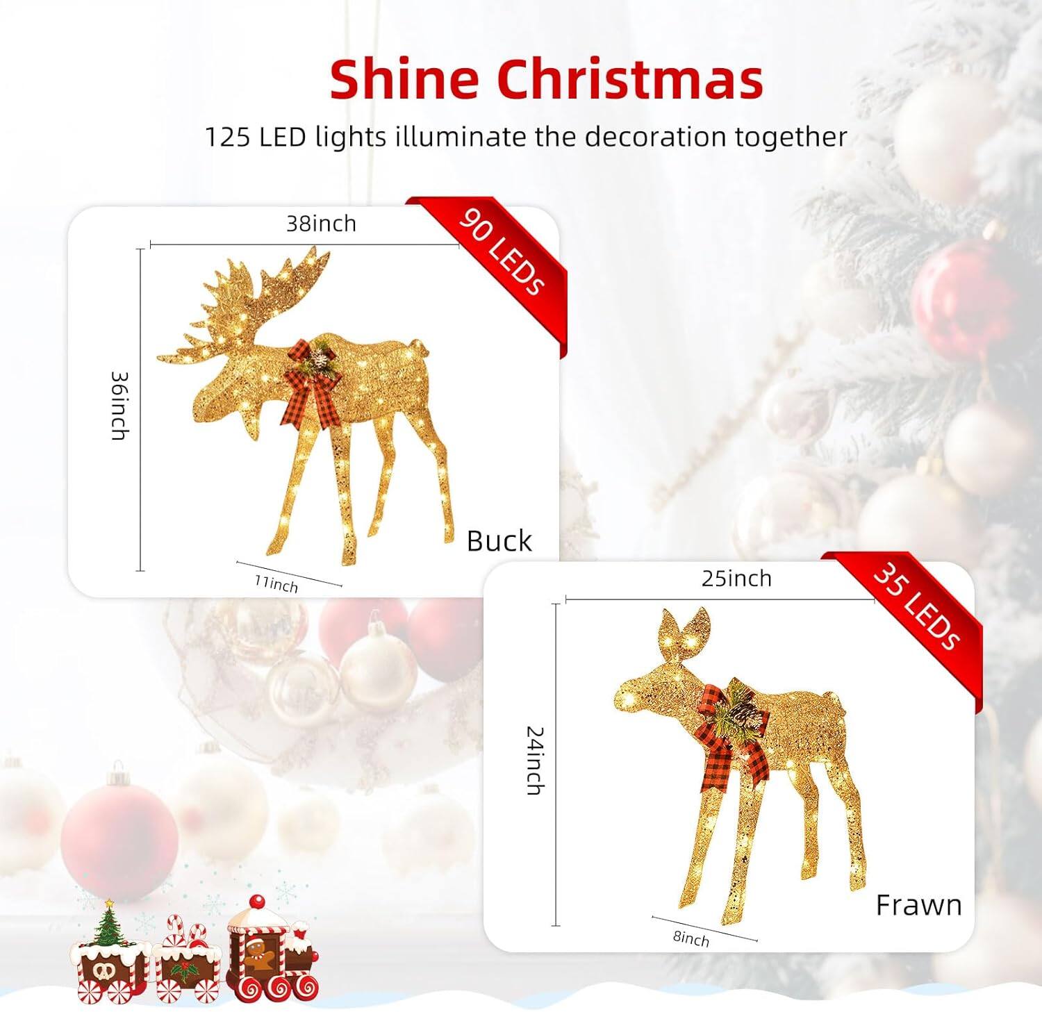 Shine Christmas  
125 LED lights illuminate the decoration together  

Buck  
38inch  
36inch  
11inch  
90 LEDs  

Frawn  
25inch  
24inch  
8inch  
35 LEDs