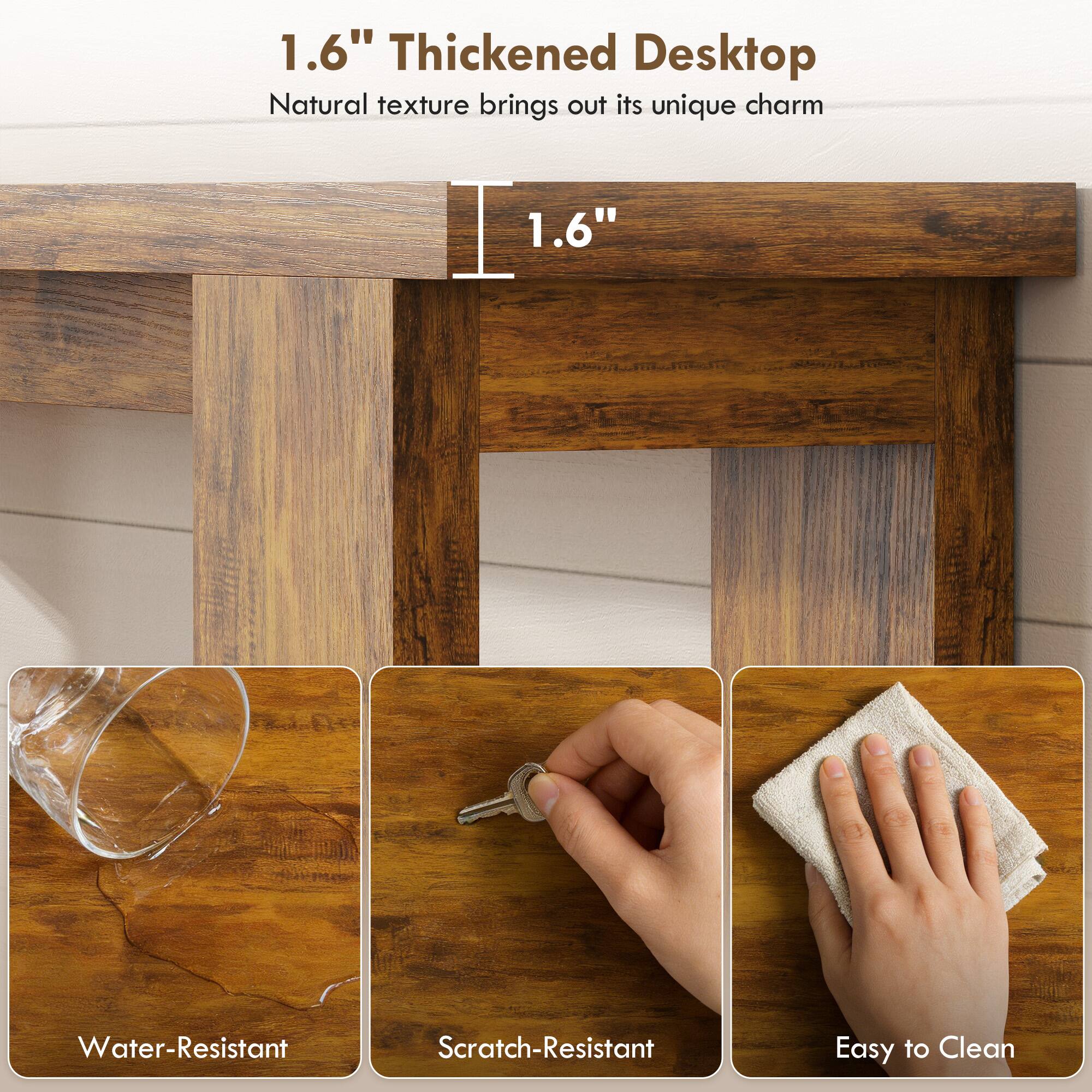1.6" Thickened Desktop  
Natural texture brings out its unique charm  

1.6"  

Water-Resistant  
Scratch-Resistant  
Easy to Clean