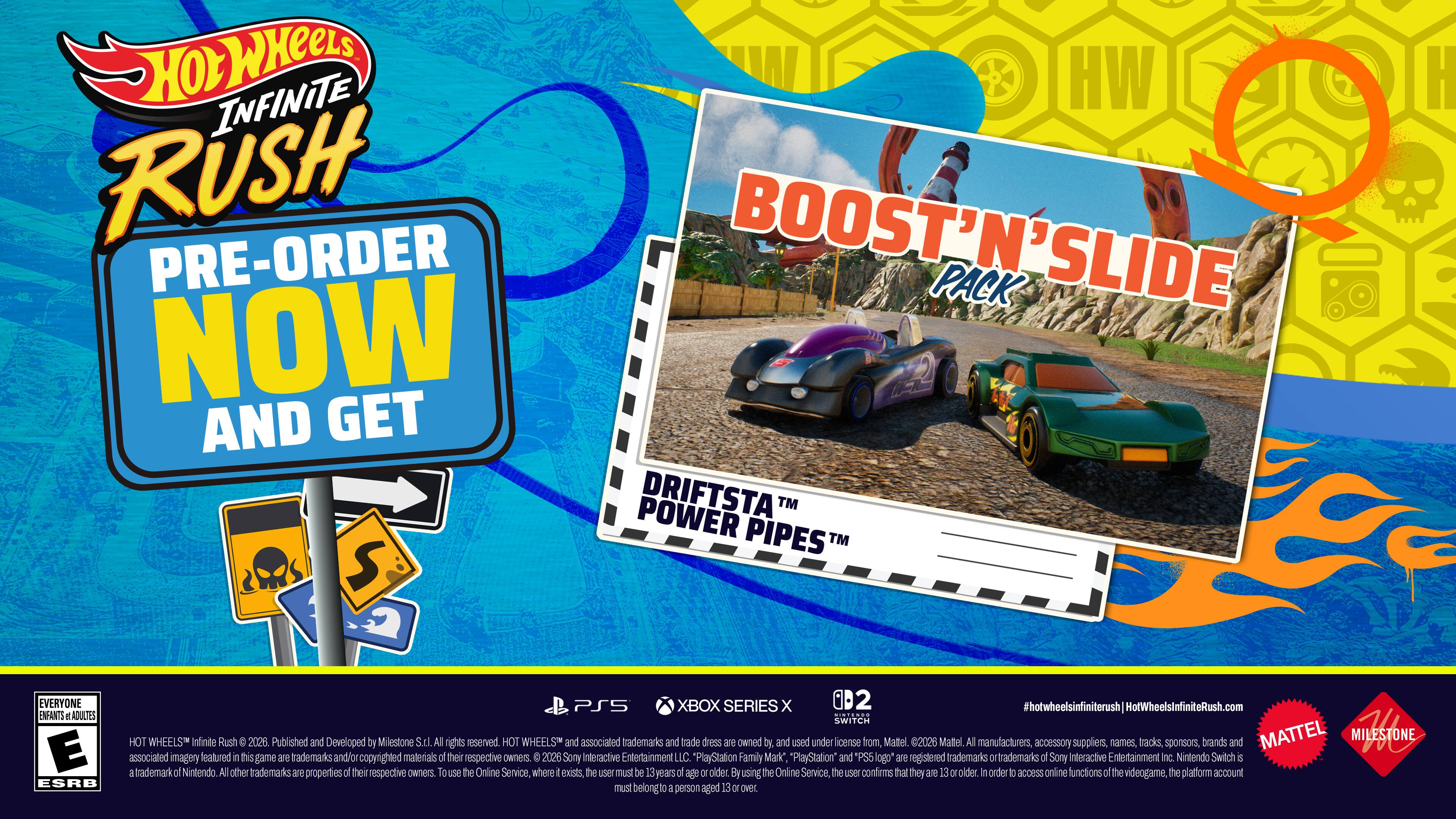HOT WHEELS INFINITE RUSH  
PRE-ORDER NOW AND GET  
BOOST 'N' SLIDE PACK  
SLIDE NOW AND GET POWER DRIFTSTA™ PIPES™  

EVERYONE  
E  
ESRB  

PS5 XBOX SERIES X OD2  
SWITCH  

HOTWHEELSINFINITERUSH  
HotWheelsInfiniteRush.com  

Published and Developed by Milestone SILA  
All rights reserved.  
HOT WHEELS and associated trademarks and trade dress are owned by and used under license from Mattel 2026.  
Mattel, Al manufacturers, accessory suppliers, names, tracks, sponsors, brands and MATTEL MILESTONE 1 associated imagery are trademarks and/or copyrighted materials of their respective owners.  
To use the Online Service, where exists, the user must be 15+