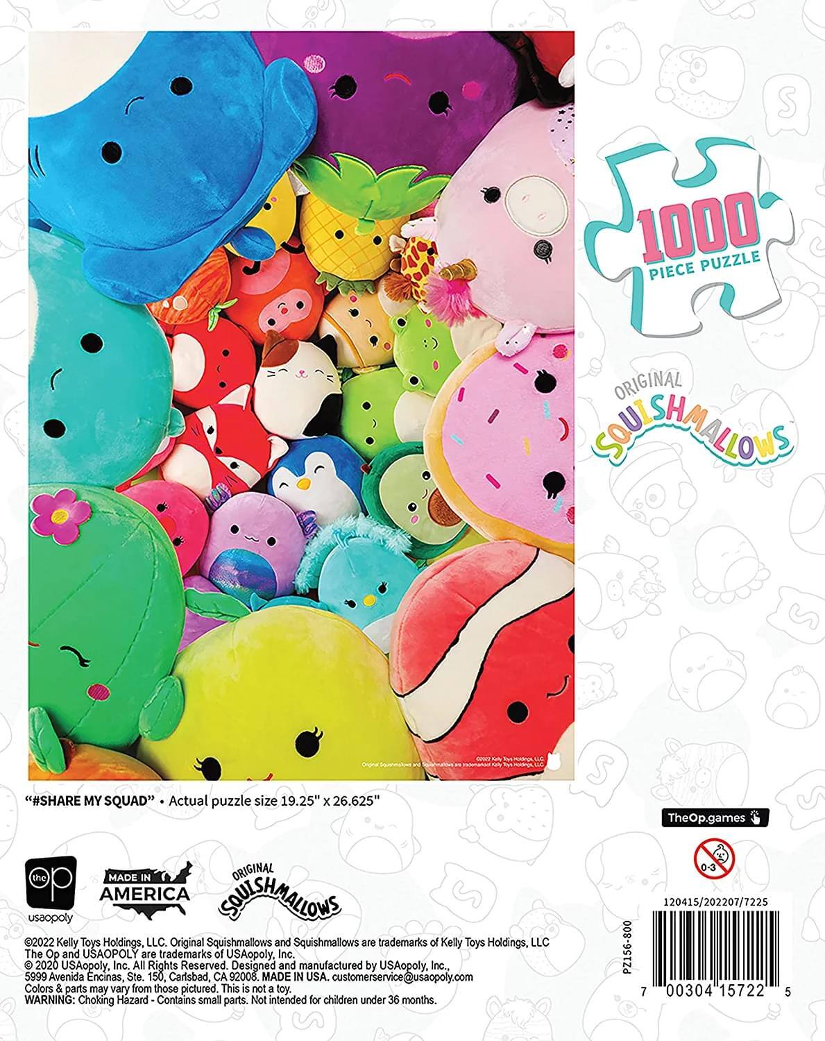 S 1000 PUZZLE PIECE ORIGINAL SOULSHMALLOWS  
"#SHARE MY SQUAD"  
Actual puzzle size 19.25" x 26.625"  

TheOp.games  
MADE IN ORIGINAL AMERICA SOULSHMALLOWS  
usaopoly  

Original Squishmallows and Squishmallows are trademarks of Kelly Toys Holdings, LLC  
The Op and USAOPOLY are trademarks of USAopoly, Inc. 2020 USAopoly, Inc. All Rights Reserved.  
Designed and manufactured by USAopoly, Inc., 5999 Avenida Encinas, Ste. 150, Carlsbad, CA 92008. MADE IN USA.  
customerservice@usaopoly.com  

Colors & parts may vary from those pictured. This is not a toy.  
WARNING: Choking Hazard Contains small parts. Not intended for children under 36 months.  

0-3  
120415/202207/7225  
PZ156-800  
7  
00304 15722 5
