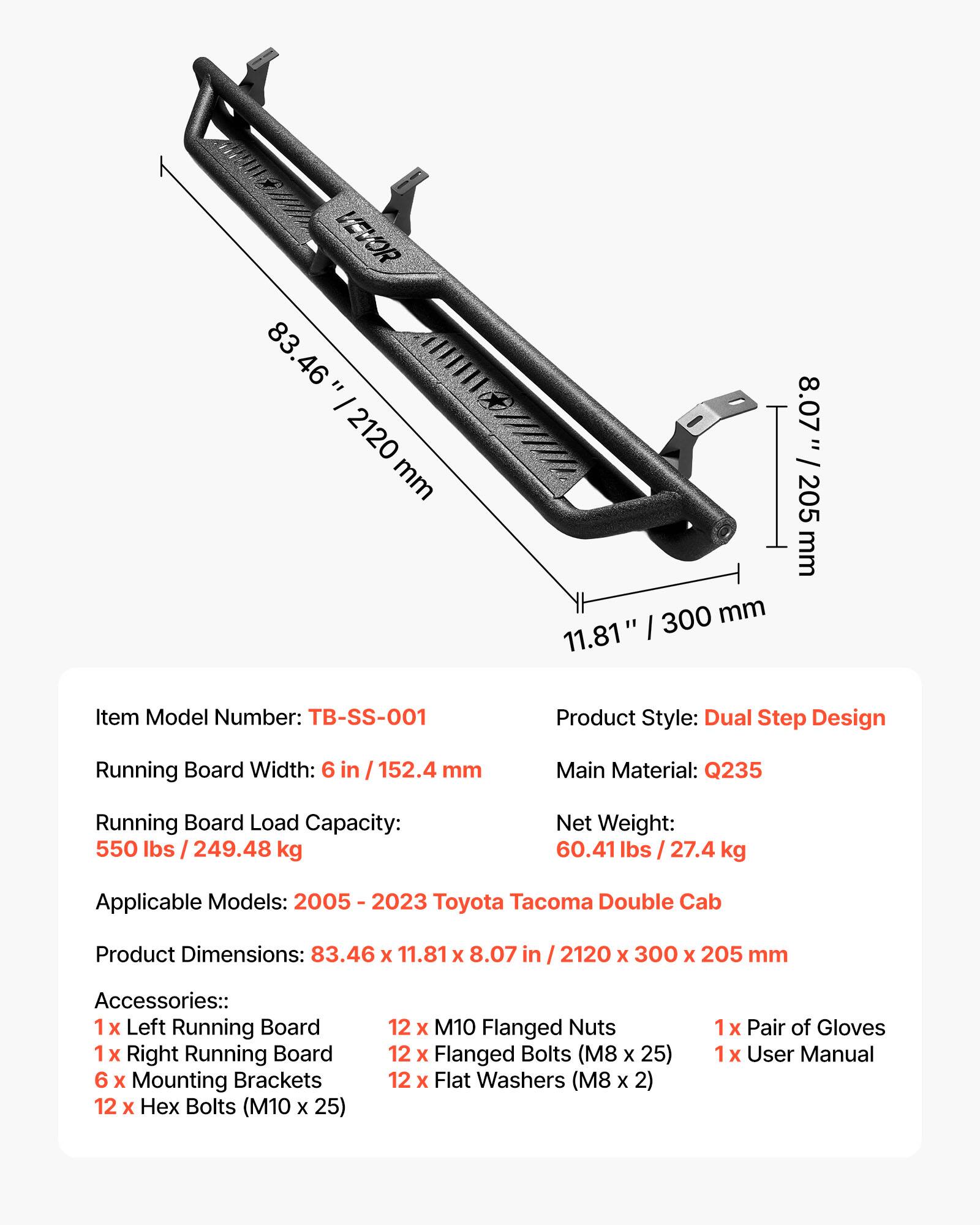 We VEVOR 83.46" / 2120 mm 11.81" / 300 mm 8.07" / 205 mm

Item Model Number: TB-SS-001

Product Style: Dual Step Design

Running Board Width: 6 in / 152.4 mm

Main Material: Q235

Running Board Load Capacity: 550 lbs / 249.48 kg

Net Weight: 60.41 lbs / 27.4 kg

Applicable Models: 2005 - 2023 Toyota Tacoma Double Cab

Product Dimensions: 83.46 x 11.81 x 8.07 in / 2120 x 300 x 205 mm

Accessories:
- 1 x Left Running Board
- 1 x Right Running Board
- 6 x Mounting Brackets
- 12 x M10 Flanged Nuts
- 12 x Flanged Bolts (M8 x 25)
- 12 x Flat Washers (M8 x